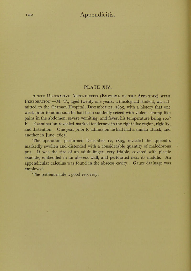 PLATE XIV. Acute Ulcerative Appendicitis (Empyema of the Appendix) with Perforation.—M. T., aged twenty-one years, a theological student, was ad- mitted to the German Hospital, December ii, 1895, ^^^^h a history that one week prior to admission he had been suddenly seized with violent cramp-Uke pains in the abdomen, severe vomiting, and fever, his temperature being 102° F. Examination revealed marked tenderness in the right iUac region, rigidity, and distention. One year prior to admission he had had a similar attack, and another in June, 1895. The operation, performed December 12, 1895, revealed the appendix markedly swollen and distended with a considerable quantity of malodorous pus. It was the size of an adult finger, very friable, covered with plastic exudate, embedded in an abscess wall, and perforated near its middle. An appendicular calculus was found in the abscess cavity. Gauze drainage was employed. The patient made a good recovery.