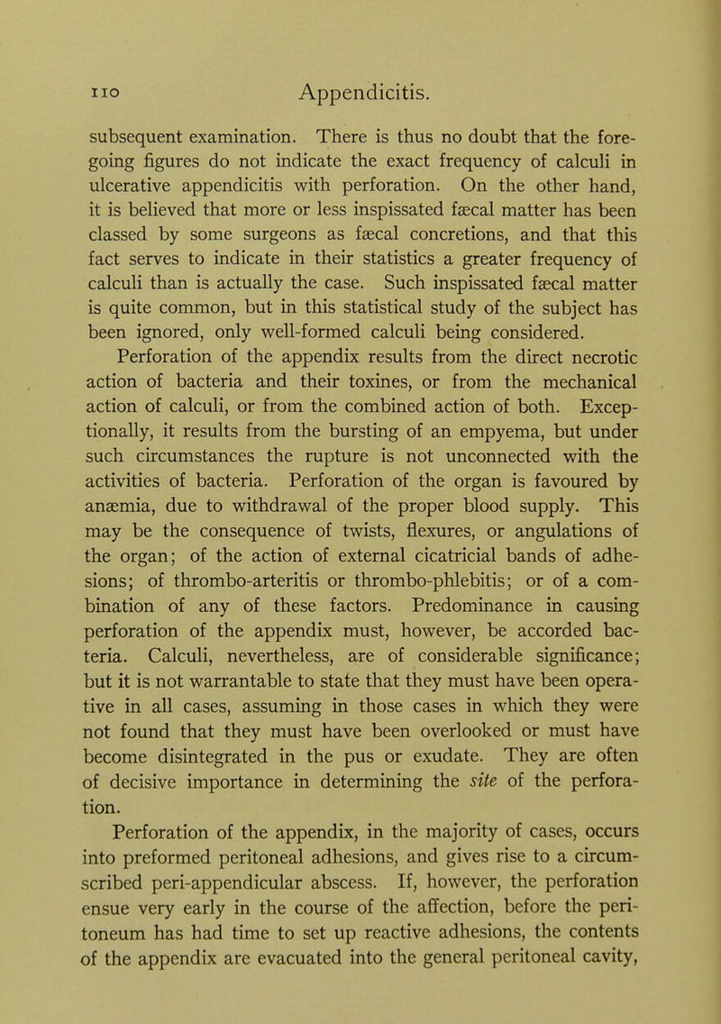 subsequent examination. There is thus no doubt that the fore- going figures do not indicate the exact frequency of calcuH in ulcerative appendicitis with perforation. On the other hand, it is beHeved that more or less inspissated faecal matter has been classed by some surgeons as faecal concretions, and that this fact serves to indicate in their statistics a greater frequency of calculi than is actually the case. Such inspissated faecal matter is quite common, but in this statistical study of the subject has been ignored, only well-formed calculi being considered. Perforation of the appendix results from the direct necrotic action of bacteria and their toxines, or from the mechanical action of calculi, or from the combined action of both. Excep- tionally, it results from the bursting of an empyema, but under such circumstances the rupture is not unconnected with the activities of bacteria. Perforation of the organ is favoured by anaemia, due to withdrawal of the proper blood supply. This may be the consequence of twists, flexures, or angulations of the organ; of the action of external cicatricial bands of adhe- sions; of thrombo-arteritis or thrombo-phlebitis; or of a com- bination of any of these factors. Predominance in causing perforation of the appendix must, however, be accorded bac- teria. Calculi, nevertheless, are of considerable significance; but it is not warrantable to state that they must have been opera- tive in all cases, assuming in those cases in which they were not found that they must have been overlooked or must have become disintegrated in the pus or exudate. They are often of decisive importance in determining the site of the perfora- tion. Perforation of the appendix, in the majority of cases, occurs into preformed peritoneal adhesions, and gives rise to a circum- scribed peri-appendicular abscess. If, however, the perforation ensue very early in the course of the affection, before the peri- toneum has had time to set up reactive adhesions, the contents of the appendix are evacuated into the general peritoneal cavity,