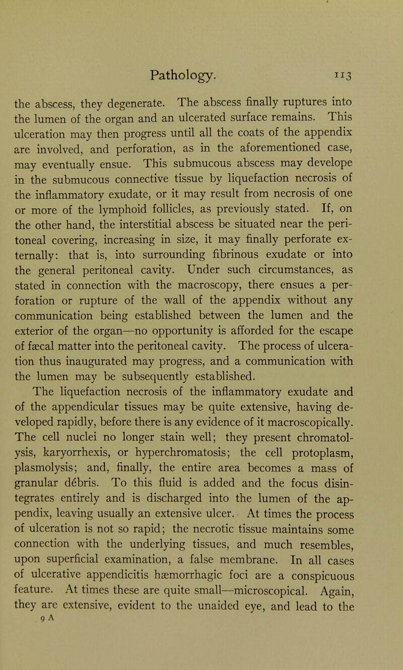 the abscess, they degenerate. The abscess finally ruptures into the lumen of the organ and an ulcerated surface remains. This ulceration may then progress until all the coats of the appendix are involved, and perforation, as in the aforementioned case, may eventually ensue. This submucous abscess may develope in the submucous connective tissue by liquefaction necrosis of the inflammatory exudate, or it may result from necrosis of one or more of the lymphoid follicles, as previously stated. If, on the other hand, the interstitial abscess be situated near the peri- toneal covering, increasing in size, it may finally perforate ex- ternally: that is, into surrounding fibrinous exudate or into the general peritoneal cavity. Under such circumstances, as stated in connection with the macroscopy, there ensues a per- foration or rupture of the wall of the appendix without any communication being established between the lumen and the exterior of the organ—no opportunity is afforded for the escape of faecal matter into the peritoneal cavity. The process of ulcera- tion thus inaugurated may progress, and a communication with the lumen may be subsequently established. The liquefaction necrosis of the inflammatory exudate and of the appendicular tissues may be quite extensive, having de- veloped rapidly, before there is any evidence of it macroscopically. The cell nuclei no longer stain well; they present chromatol- ysis, karyorrhexis, or hyperchromatosis; the cell protoplasm, plasmolysis; and, finally, the entire area becomes a mass of granular debris. To this fluid is added and the focus disin- tegrates entirely and is discharged into the lumen of the ap- pendix, leaving usually an extensive ulcer. At times the process of ulceration is not so rapid; the necrotic tissue maintains some connection with the underlying tissues, and much resembles, upon superficial examination, a false membrane. In all cases of ulcerative appendicitis hsemorrhagic foci are a conspicuous feature. At times these are quite small—microscopical. Again, they are extensive, evident to the unaided eye, and lead to the