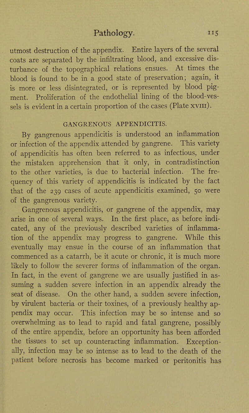 utmost destruction of the appendix. Entire layers of the several coats are separated by the infiltrating blood, and excessive dis- turbance of the topographical relations ensues. At times the blood is found to be in a good state of preservation; again, it is more or less disintegrated, or is represented by blood pig- ment. Proliferation of the endothelial lining of the blood-ves- sels is evident in a certain proportion of the cases (Plate xvin). GANGRENOUS APPENDICITIS. By gangrenous appendicitis is understood an inflammation or infection of the appendix attended by gangrene. This variety of appendicitis has often been referred to as infectious, under the mistaken apprehension that it only, in contradistinction to the other varieties, is due to bacterial infection. The fre- quency of this variety of appendicitis is indicated by the fact that of the 239 cases of acute appendicitis examined, 50 were of the gangrenous variety. Gangrenous appendicitis, or gangrene of the appendix, may arise in one of several ways. In the first place, as before indi- cated, any of the previously described varieties of inflamma- tion of the appendix may progress to gangrene. While this eventually may ensue in the course of an inflammation that commenced as a catarrh, be it acute or chronic, it is much more likely to follow the severer forms of inflammation of the organ. In fact, in the event of gangrene we are usually justified in as- suming a sudden severe infection in an appendix already the seat of disease. On the other hand, a sudden severe infection, by virulent bacteria or their toxines, of a previously healthy ap- pendix may occur. This infection may be so intense and so overwhelming as to lead to rapid and fatal gangrene, possibly of the entire appendix, before an opportunity has been afforded the tissues to set up counteracting inflammation. Exception- ally, infection may be so intense as to lead to the death of the patient before necrosis has become marked or peritonitis has