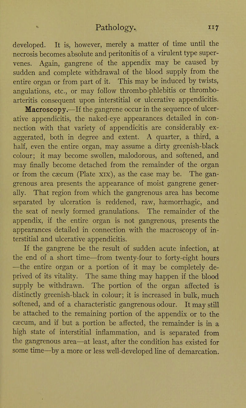 developed. It is, however, merely a matter of time until the necrosis becomes absolute and peritonitis of a virulent type super- venes. Again, gangrene of the appendix may be caused by sudden and complete withdrawal of the blood supply from the entire organ or from part of it. This may be induced by twists, angulations, etc., or may follow thrombo-phlebitis or thrombo- arteritis consequent upon interstitial or ulcerative appendicitis. Macroscopy.—If the gangrene occur in the sequence of ulcer- ative appendicitis, the naked-eye appearances detailed in con- nection with that variety of appendicitis are considerably ex- aggerated, both in degree and extent. A quarter, a third, a half, even the entire organ, may assume a dirty greenish-black colour; it may become swoUen, malodorous, and softened, and may finally become detached from the remainder of the organ or from the caecum (Plate xix), as the case may be. The gan- grenous area presents the appearance of moist gangrene gener- ally. That region from which the gangrenous area has become separated by ulceration is reddened, raw, hsemorrhagic, and the seat of newly formed granulations. The remainder of the appendix, if the entire organ is not gangrenous, presents the appearances detailed in connection with the macroscopy of in- terstitial and ulcerative appendicitis. If the gangrene be the result of sudden acute infection, at the end of a short time—from twenty-four to forty-eight hours —the entire organ or a portion of it may be completely de- prived of its vitality. The same thing may happen if the blood supply be withdrawn. The portion of the organ affected is distinctly greenish-black in colour; it is increased in bulk, much softened, and of a characteristic gangrenous odour. It may still be attached to the remaining portion of the appendix or to the caecum, and if but a portion be affected, the remainder is in a high state of interstitial inflammation, and is separated from the gangrenous area—at least, after the condition has existed for some time—by a more or less well-developed line of demarcation.