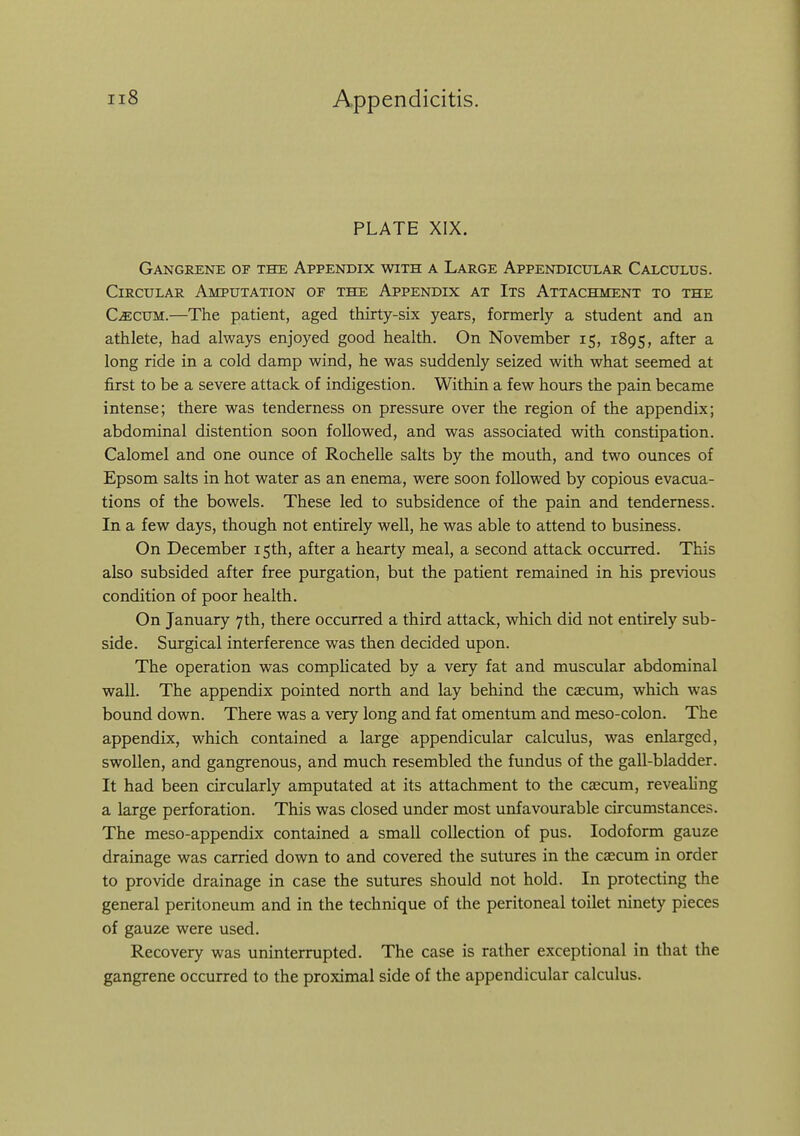 PLATE XIX. Gangrene of the Appendix with a Large Appendicular Calculus. Circular Amputation of the Appendix at Its Attachment to the C^CUM.—The patient, aged thirty-six years, formerly a student and an athlete, had ahvays enjoyed good health. On November 15, 1895, after a long ride in a cold damp wind, he was suddenly seized with what seemed at first to be a severe attack of indigestion. Within a few hours the pain became intense; there was tenderness on pressure over the region of the appendix; abdominal distention soon followed, and was associated with constipation. Calomel and one ounce of Rochelle salts by the mouth, and two ounces of Epsom salts in hot water as an enema, were soon followed by copious evacua- tions of the bowels. These led to subsidence of the pain and tenderness. In a few days, though not entirely well, he was able to attend to business. On December 15th, after a hearty meal, a second attack occurred. This also subsided after free purgation, but the patient remained in his previous condition of poor health. On January 7th, there occurred a third attack, which did not entirely sub- side. Surgical interference was then decided upon. The operation was complicated by a very fat and muscular abdominal wall. The appendix pointed north and lay behind the cascum, which was bound down. There was a very long and fat omentum and meso-colon. The appendix, which contained a large appendicular calculus, was enlarged, swollen, and gangrenous, and much resembled the fundus of the gall-bladder. It had been circularly amputated at its attachment to the caecum, revealing a large perforation. This was closed under most unfavourable circumstances. The meso-appendix contained a small collection of pus. Iodoform gauze drainage was carried down to and covered the sutures in the caecum in order to provide drainage in case the sutures should not hold. In protecting the general peritoneum and in the technique of the peritoneal toilet ninety pieces of gauze were used. Recovery was uninterrupted. The case is rather exceptional in that the gangrene occurred to the proximal side of the appendicular calculus.