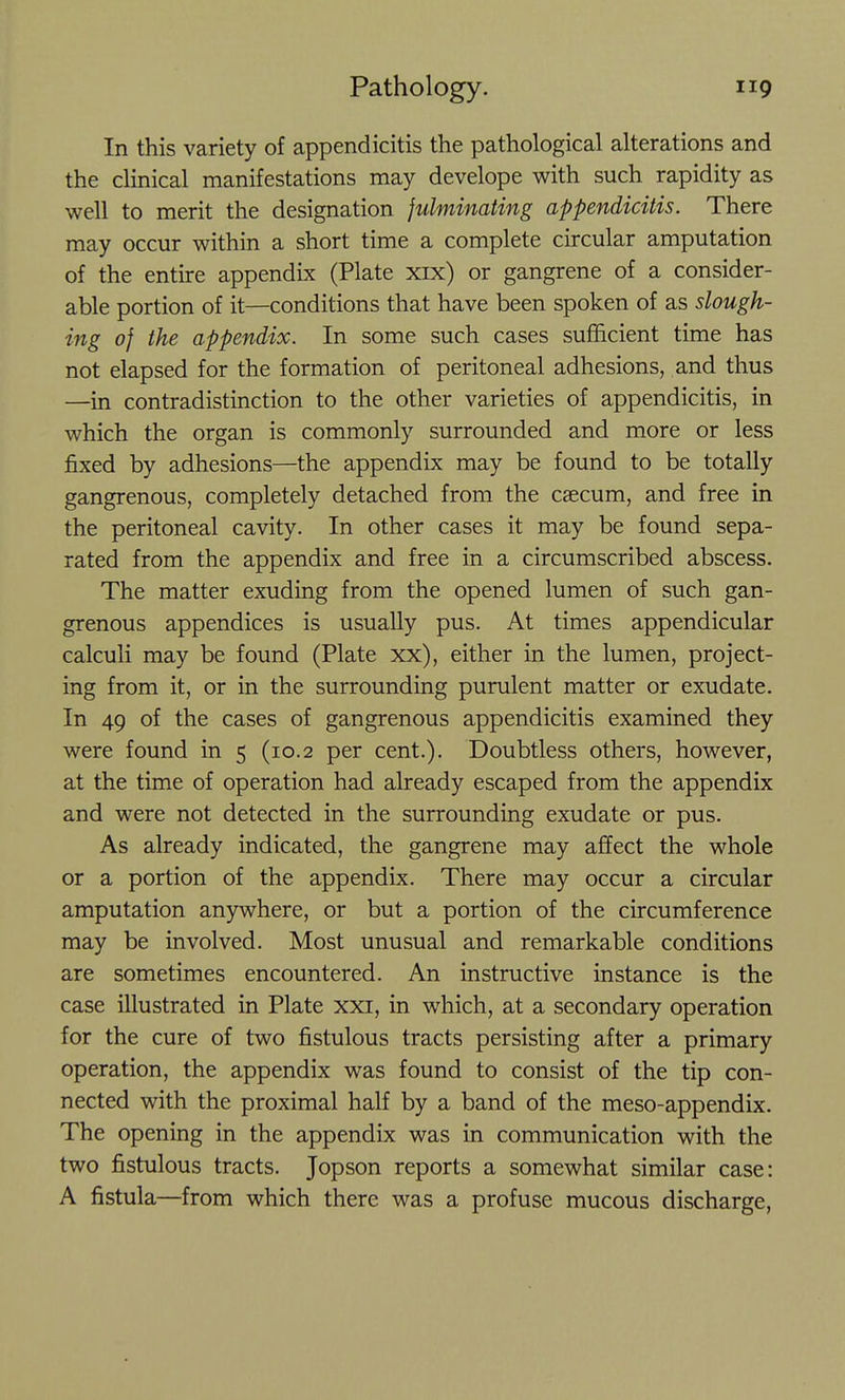 In this variety of appendicitis the pathological alterations and the clinical manifestations may develope with such rapidity as well to merit the designation fulminating appendicitis. There may occur within a short time a complete circular amputation of the entire appendix (Plate xix) or gangrene of a consider- able portion of it—conditions that have been spoken of as slough- ing of the appendix. In some such cases sufficient time has not elapsed for the formation of peritoneal adhesions, and thus —in contradistinction to the other varieties of appendicitis, in which the organ is commonly surrounded and more or less fixed by adhesions—the appendix may be found to be totally gangrenous, completely detached from the caecum, and free in the peritoneal cavity. In other cases it may be found sepa- rated from the appendix and free in a circumscribed abscess. The matter exuding from the opened lumen of such gan- grenous appendices is usually pus. At times appendicular calculi may be found (Plate xx), either in the lumen, project- ing from it, or in the surrounding purulent matter or exudate. In 49 of the cases of gangrenous appendicitis examined they were found in 5 (10.2 per cent.). Doubtless others, however, at the time of operation had already escaped from the appendix and were not detected in the surrounding exudate or pus. As already indicated, the gangrene may affect the whole or a portion of the appendix. There may occur a circular amputation anywhere, or but a portion of the circumference may be involved. Most unusual and remarkable conditions are sometimes encountered. An instructive instance is the case illustrated in Plate xxi, in which, at a secondary operation for the cure of two fistulous tracts persisting after a primary operation, the appendix was found to consist of the tip con- nected with the proximal half by a band of the meso-appendix. The opening in the appendix was in communication with the two fistulous tracts. Jopson reports a somewhat similar case: A fistula—from which there was a profuse mucous discharge.