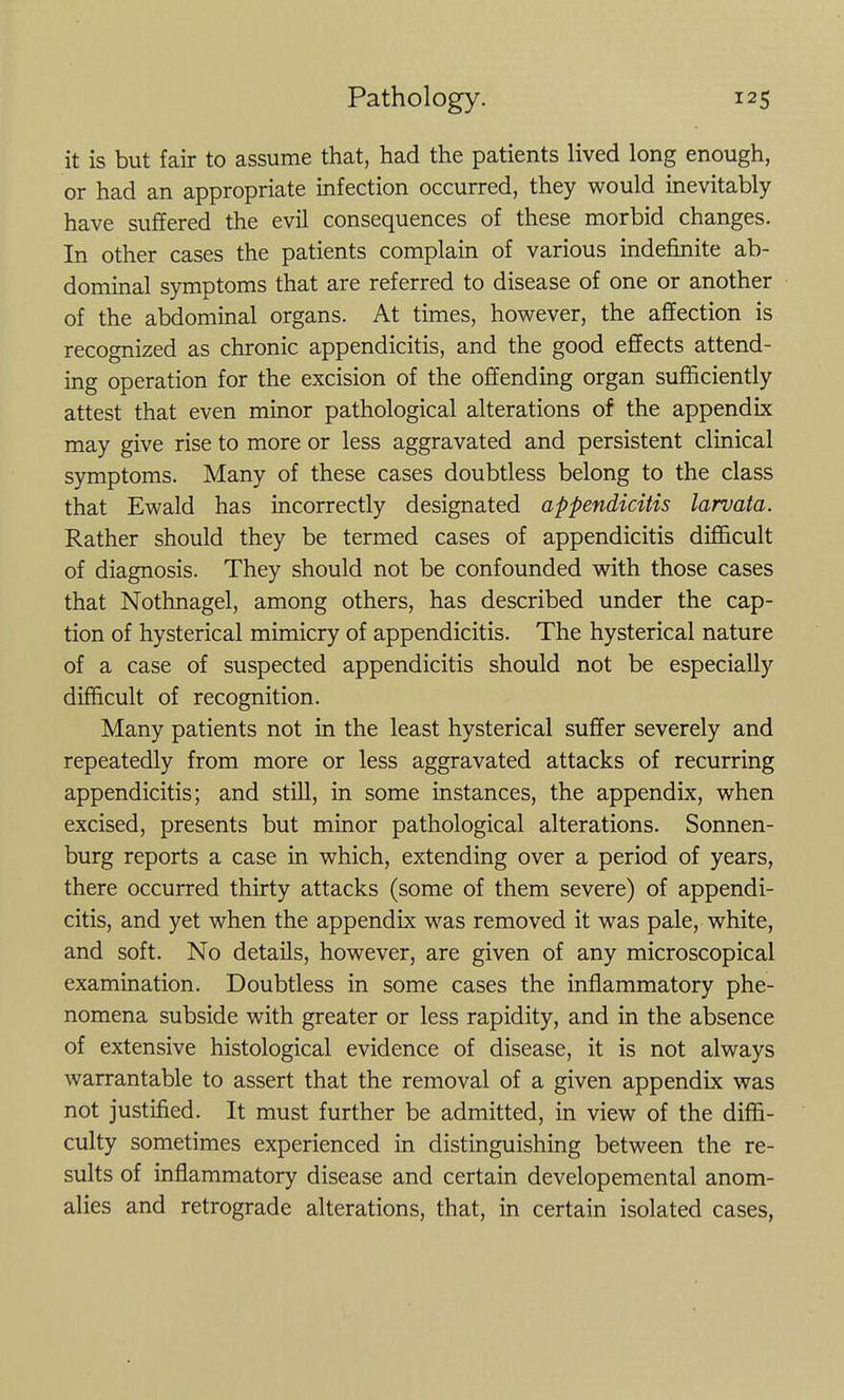 it is but fair to assume that, had the patients lived long enough, or had an appropriate infection occurred, they would inevitably have suffered the evil consequences of these morbid changes. In other cases the patients complain of various indefinite ab- dominal symptoms that are referred to disease of one or another of the abdominal organs. At times, however, the affection is recognized as chronic appendicitis, and the good effects attend- ing operation for the excision of the offending organ sufficiently attest that even minor pathological alterations of the appendix may give rise to more or less aggravated and persistent clinical symptoms. Many of these cases doubtless belong to the class that Ewald has incorrectly designated appendicitis larvata. Rather should they be termed cases of appendicitis difficult of diagnosis. They should not be confounded with those cases that Nothnagel, among others, has described under the cap- tion of hysterical mimicry of appendicitis. The hysterical nature of a case of suspected appendicitis should not be especially difficult of recognition. Many patients not in the least hysterical suffer severely and repeatedly from more or less aggravated attacks of recurring appendicitis; and still, in some instances, the appendix, when excised, presents but minor pathological alterations. Sonnen- burg reports a case in which, extending over a period of years, there occurred thirty attacks (some of them severe) of appendi- citis, and yet when the appendix was removed it was pale, white, and soft. No details, however, are given of any microscopical examination. Doubtless in some cases the inflammatory phe- nomena subside with greater or less rapidity, and in the absence of extensive histological evidence of disease, it is not always warrantable to assert that the removal of a given appendix was not justified. It must further be admitted, in view of the diffi- culty sometimes experienced in distinguishing between the re- sults of inflammatory disease and certain developemental anom- alies and retrograde alterations, that, in certain isolated cases,