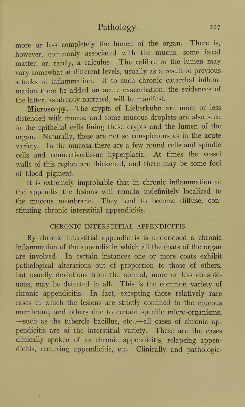 more or less completely the lumen of the organ. There is, however, commonly associated with the mucus, some fsecal matter, or, rarely, a calculus. The calibre of the lumen may vary somewhat at different levels, usually as a result of previous attacks of inflammation. If to such chronic catarrhal inflam- mation there be added an acute exacerbation, the evidences of the latter, as already narrated, will be manifest. Microscopy.—The crypts of Lieberkiihn are more or less distended with mucus, and some mucous droplets- are also seen in the epithelial cells linmg these crypts and the lumen of the organ. Naturally, these are not so conspicuous as in the acute variety. In the mucosa there are a few round cells and spindle cells and connective-tissue hyperplasia. At times the vessel walls of this region are thickened, and there may be some foci of blood pigment. It is extremely improbable that in chronic inflammation of the appendix the lesions will remain indefinitely localized to the mucous membrane. They tend to become diffuse, con- stituting chronic interstitial appendicitis. CHRONIC INTERSTITIAL APPENDICITIS. By chronic interstitial appendicitis is understood a chronic inflammation of the appendix in which all the coats of the organ are involved. In certain instances one or more coats exhibit pathological alterations out of proportion to those of others, but usually deviations from the normal, more or less conspic- uous, may be detected in all. This is the common variety of chronic appendicitis. In fact, excepting those relatively rare cases in which the lesions are strictly confined to the mucous membrane, and others due to certain specific micro-organisms, —such as the tubercle bacillus, etc.,—all cases of chronic ap- pendicitis are of the interstitial variety. These are the cases clinically spoken of as chronic appendicitis, relapsing appen- dicitis, recurring appendicitis, etc. Clinically and pathologic-