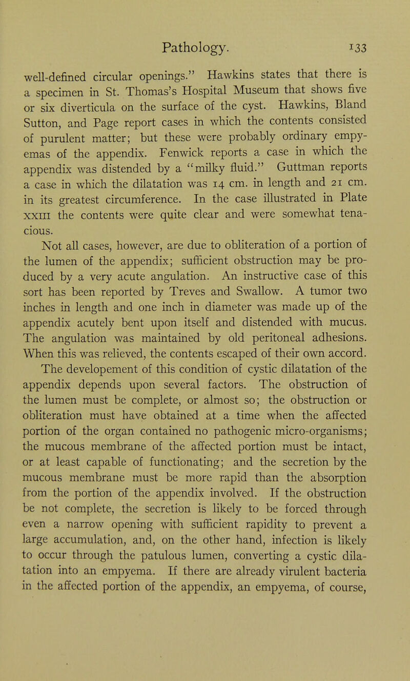 well-defined circular openings. Hawkins states that there is a specimen in St. Thomas's Hospital Museum that shows five or six diverticula on the surface of the cyst. Hawkins, Bland Sutton, and Page report cases in which the contents consisted of purulent matter; but these were probably ordinary empy- emas of the appendix. Fenwick reports a case in which the appendix was distended by a milky fluid. Guttman reports a case in which the dilatation was 14 cm. in length and 21 cm. in its greatest circumference. In the case illustrated in Plate xxm the contents were quite clear and were somewhat tena- cious. Not aU cases, however, are due to obliteration of a portion of the lumen of the appendix; sufficient obstruction may be pro- duced by a very acute angulation. An instructive case of this sort has been reported by Treves and Swallow. A tumor two inches in length and one inch in diameter was made up of the appendix acutely bent upon itself and distended with mucus. The angulation was maintained by old peritoneal adhesions. When this was relieved, the contents escaped of their own accord. The develop ement of this condition of cystic dilatation of the appendix depends upon several factors. The obstruction of the lumen must be complete, or almost so; the obstruction or obliteration must have obtained at a time when the affected portion of the organ contained no pathogenic micro-organisms; the mucous membrane of the affected portion must be intact, or at least capable of functionating; and the secretion by the mucous membrane must be more rapid than the absorption from the portion of the appendix involved. If the obstruction be not complete, the secretion is likely to be forced through even a narrow opening with sufficient rapidity to prevent a large accumulation, and, on the other hand, infection is likely to occur through the patulous lumen, converting a cystic dila- tation into an empyema. If there are already virulent bacteria in the affected portion of the appendix, an empyema, of course,