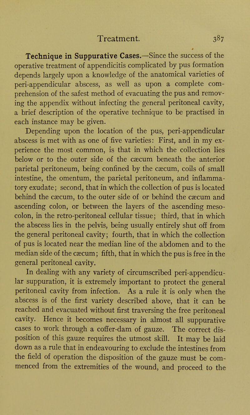 Technique in Suppurative Cases.—Since the success of the operative treatment of appendicitis complicated by pus formation depends largely upon a knowledge of the anatomical varieties of peri-appendicular abscess, as well as upon a complete com- prehension of the safest method of evacuating the pus and remov- ing the appendix without infecting the general peritoneal cavity, a brief description of the operative technique to be practised in each instance may be given. Depending upon the location of the pus, peri-appendicular abscess is met with as one of five varieties: First, and in my ex- perience the most common, is that in which the collection lies below or to the outer side of the caecum beneath the anterior parietal peritoneum, being confined by the caecum, coils of small intestine, the omentum, the parietal peritoneum, and inflamma- tory exudate; second, that in which the collection of pus is located behind the caecum, to the outer side of or behind the caecum and ascending colon, or between the layers of the ascending meso- colon, in the retro-peritoneal cellular tissue; third, that in which the abscess lies in the pelvis, being usually entirely shut off from the general peritoneal cavity; fourth, that in which the collection of pus is located near the median line of the abdomen and to the median side of the caecum; fifth, that in which the pus is free in the general peritoneal cavity. In dealing with any variety of circumscribed peri-appendicu- lar suppuration, it is extremely important to protect the general peritoneal cavity from infection. As a rule it is only when the abscess is of the first variety described above, that it can be reached and evacuated without first traversing the free peritoneal cavity. Hence it becomes necessary in almost all suppurative cases to work through a coffer-dam of gauze. The correct dis- position of this gauze requires the utmost skill. It may be laid down as a rule that in endeavouring to exclude the intestines from the field of operation the disposition of the gauze must be com- menced from the extremities of the wound, and proceed to the