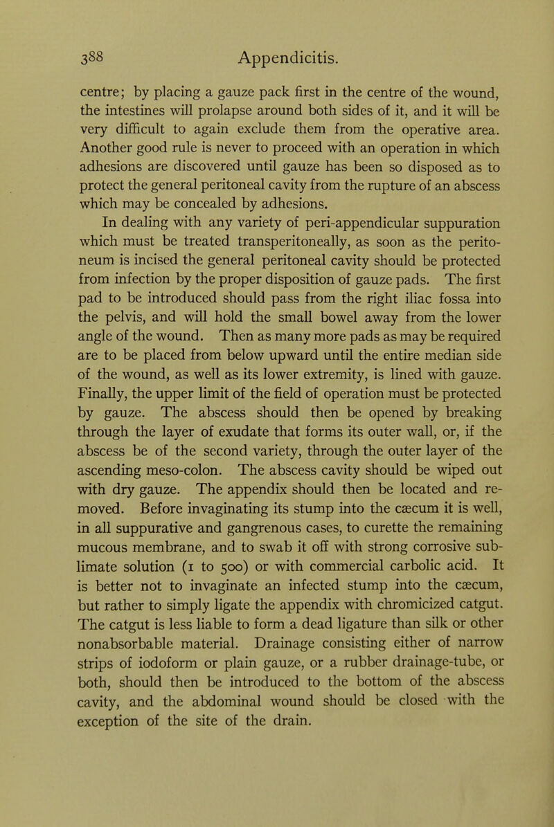 centre; by placing a gauze pack first in the centre of the wound, the intestines will prolapse around both sides of it, and it will be very difficult to again exclude them from the operative area. Another good rule is never to proceed with an operation in which adhesions are discovered until gauze has been so disposed as to protect the general peritoneal cavity from the rupture of an abscess which may be concealed by adhesions. In dealing with any variety of peri-appendicular suppuration which must be treated transperitoneally, as soon as the perito- neum is incised the general peritoneal cavity should be protected from infection by the proper disposition of gauze pads. The first pad to be introduced should pass from the right iliac fossa into the pelvis, and will hold the small bowel away from the lower angle of the wound. Then as many more pads as may be required are to be placed from below upward until the entire median side of the wound, as well as its lower extremity, is lined with gauze. Finally, the upper limit of the field of operation must be protected by gauze. The abscess should then be opened by breaking through the layer of exudate that forms its outer wall, or, if the abscess be of the second variety, through the outer layer of the ascending meso-colon. The abscess cavity should be wiped out with dry gauze. The appendix should then be located and re- moved. Before invaginating its stump into the caecum it is well, in all suppurative and gangrenous cases, to curette the remaining mucous membrane, and to swab it off with strong corrosive sub- limate solution (i to 500) or with commercial carbolic acid. It is better not to invaginate an infected stump into the caecum, but rather to simply ligate the appendix with chromicized catgut. The catgut is less liable to form a dead ligature than silk or other nonabsorbable material. Drainage consisting either of narrow strips of iodoform or plain gauze, or a rubber drainage-tube, or both, should then be introduced to the bottom of the abscess cavity, and the abdominal wound should be closed with the exception of the site of the drain.