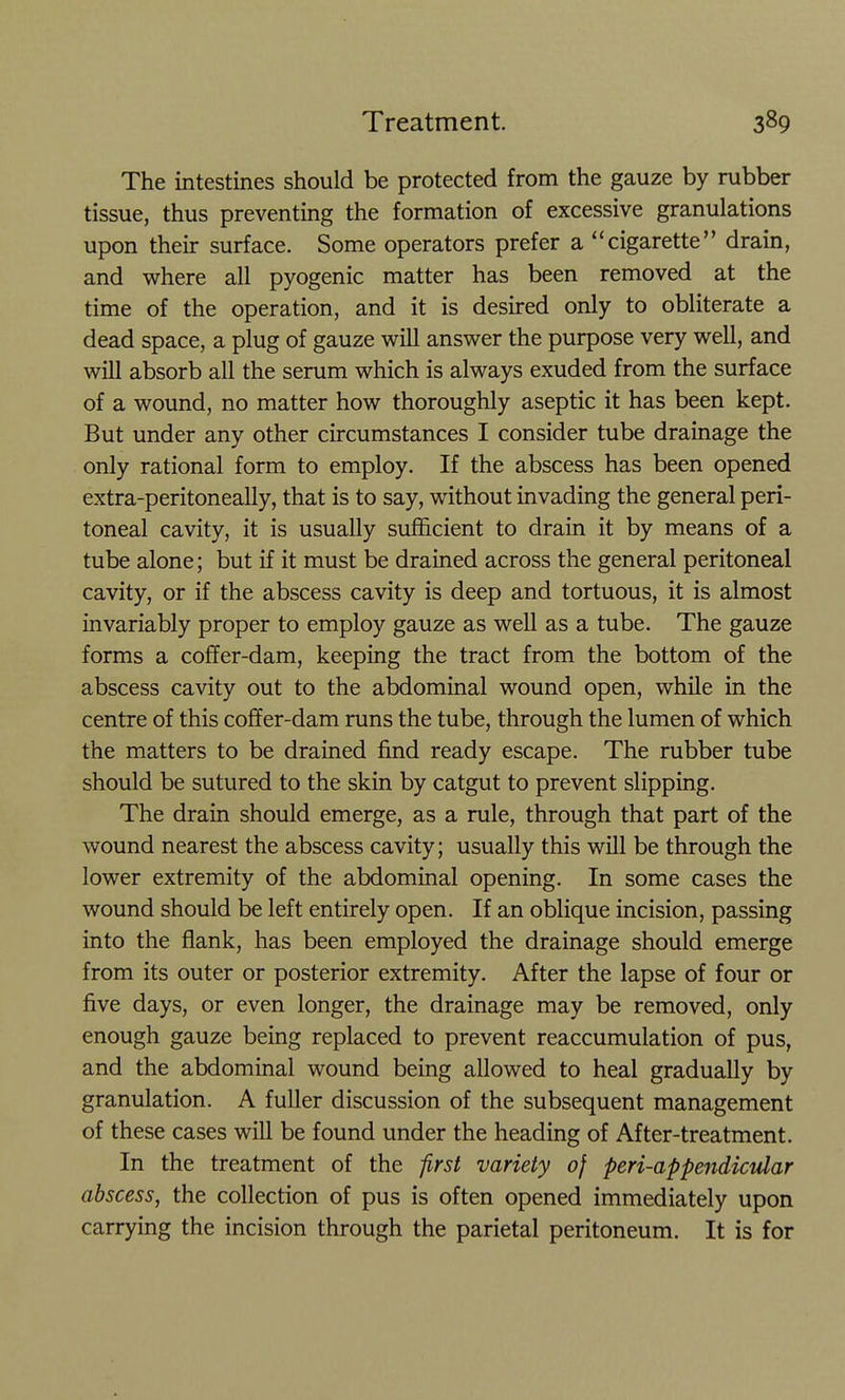 The intestines should be protected from the gauze by rubber tissue, thus preventing the formation of excessive granulations upon their surface. Some operators prefer a cigarette drain, and where all pyogenic matter has been removed at the time of the operation, and it is desired only to obliterate a dead space, a plug of gauze will answer the purpose very well, and will absorb all the serum which is always exuded from the surface of a wound, no matter how thoroughly aseptic it has been kept. But under any other circumstances I consider tube drainage the only rational form to employ. If the abscess has been opened extra-peritoneally, that is to say, without invading the general peri- toneal cavity, it is usually sufficient to drain it by means of a tube alone; but if it must be drained across the general peritoneal cavity, or if the abscess cavity is deep and tortuous, it is almost invariably proper to employ gauze as well as a tube. The gauze forms a coffer-dam, keeping the tract from the bottom of the abscess cavity out to the abdominal wound open, whUe in the centre of this coffer-dam runs the tube, through the lumen of which the matters to be drained find ready escape. The rubber tube should be sutured to the skin by catgut to prevent slipping. The drain should emerge, as a rule, through that part of the wound nearest the abscess cavity; usually this will be through the lower extremity of the abdominal opening. In some cases the wound should be left entirely open. If an oblique incision, passing into the flank, has been employed the drainage should emerge from its outer or posterior extremity. After the lapse of four or five days, or even longer, the drainage may be removed, only enough gauze being replaced to prevent reaccumulation of pus, and the abdominal wound being allowed to heal gradually by granulation. A fuller discussion of the subsequent management of these cases will be found under the heading of After-treatment. In the treatment of the -first variety of peri-appeiidicular abscess, the collection of pus is often opened immediately upon carrying the incision through the parietal peritoneum. It is for
