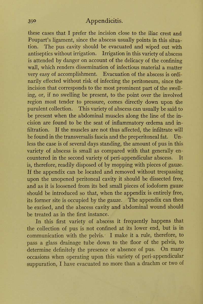 these cases that I prefer the incision close to the iliac crest and Poupart's ligament, since the abscess usually points in this situa- tion. The pus cavity should be evacuated and wiped out with antiseptics without irrigation. Irrigation in this variety of abscess is attended by danger on account of the delicacy of the confining wall, which renders dissemination of infectious material a matter very easy of accomplishment. Evacuation of the abscess is ordi- narily effected without risk of infecting the peritoneum, since the incision that corresponds to the most prominent part of the swell- ing, or, if no swelling be present, to the point over the involved region most tender to pressure, comes directly down upon the purulent collection. This variety of abscess can usually be said to be present when the abdominal muscles along the line of the in- cision are found to be the seat of inflammatory oedema and in- filtration. If the muscles are not thus affected, the infiltrate will be found in the transversalis fascia and the preperitoneal fat. Un- less the case is of several days standing, the amount of pus in this variety of abscess is small as compared with that generally en- countered in the second variety of peri-appendicular abscess. It is, therefore, readily disposed of by mopping with pieces of gauze. If the appendix can be located and removed without trespassing upon the unopened peritoneal cavity it should be dissected free, and as it is loosened from its bed small pieces of iodoform gauze should be introduced so that, when the appendix is entirely free, its former site is occupied by the gauze. The appendix can then be excised, and the abscess cavity and abdominal wound should be treated as in the first instance. In this first variety of abscess it frequently happens that the collection of pus is not confined at its lower end, but is in communication with the pelvis.' I make it a rule, therefore, to pass a glass drainage tube down to the floor of the pelvis, to determine definitely the presence or absence of pus. On many occasions when operating upon this variety of peri-appendicular suppuration, I have evacuated no more than a drachm or two of