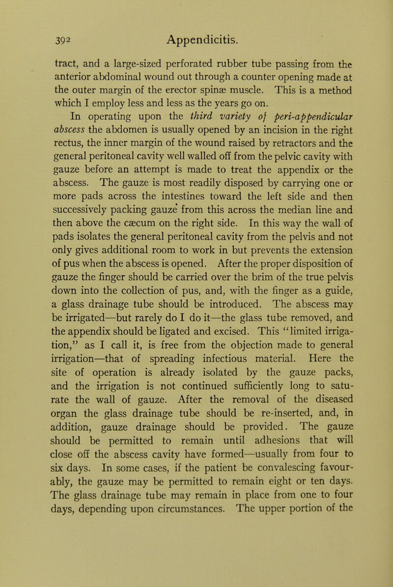 tract, and a large-sized perforated rubber tube passing from the anterior abdominal wound out through a counter opening made at the outer margin of the erector spinae muscle. This is a method which I employ less and less as the years go on. In operating upon the third variety of peri-appendicular abscess the abdomen is usually opened by an incision in the right rectus, the inner margin of the wound raised by retractors and the general peritoneal cavity well walled off from the pelvic cavity with gauze before an attempt is made to treat the appendix or the abscess. The gauze is most readily disposed by carrying one or more pads across the intestines toward the left side and then successively packing gauze from this across the median line and then above the caecum on the right side. In this way the wall of pads isolates the general peritoneal cavity from the pelvis and not only gives additional room to work in but prevents the extension of pus when the abscess is opened. After the proper disposition of gauze the j&nger should be carried over the brim of the true pelvis down into the collection of pus, and, with the finger as a guide, a glass drainage tube should be introduced. The abscess may be irrigated—but rarely do I do it—the glass tube removed, and the appendix should be ligated and excised. This limited irriga- tion, as I call it, is free from the objection made to general irrigation—that of spreading infectious material. Here the site of operation is already isolated by the gauze packs, and the irrigation is not continued sufficiently long to satu- rate the wall of gauze. After the removal of the diseased organ the glass drainage tube should be re-inserted, and, in addition, gauze drainage should be provided. The gauze should be permitted to remain until adhesions that will close off the abscess cavity have formed—usually from four to six days. In some cases, if the patient be convalescing favour- ably, the gauze may be permitted to remain eight or ten days. The glass drainage tube may remain in place from one to four days, depending upon circumstances. The upper portion of the