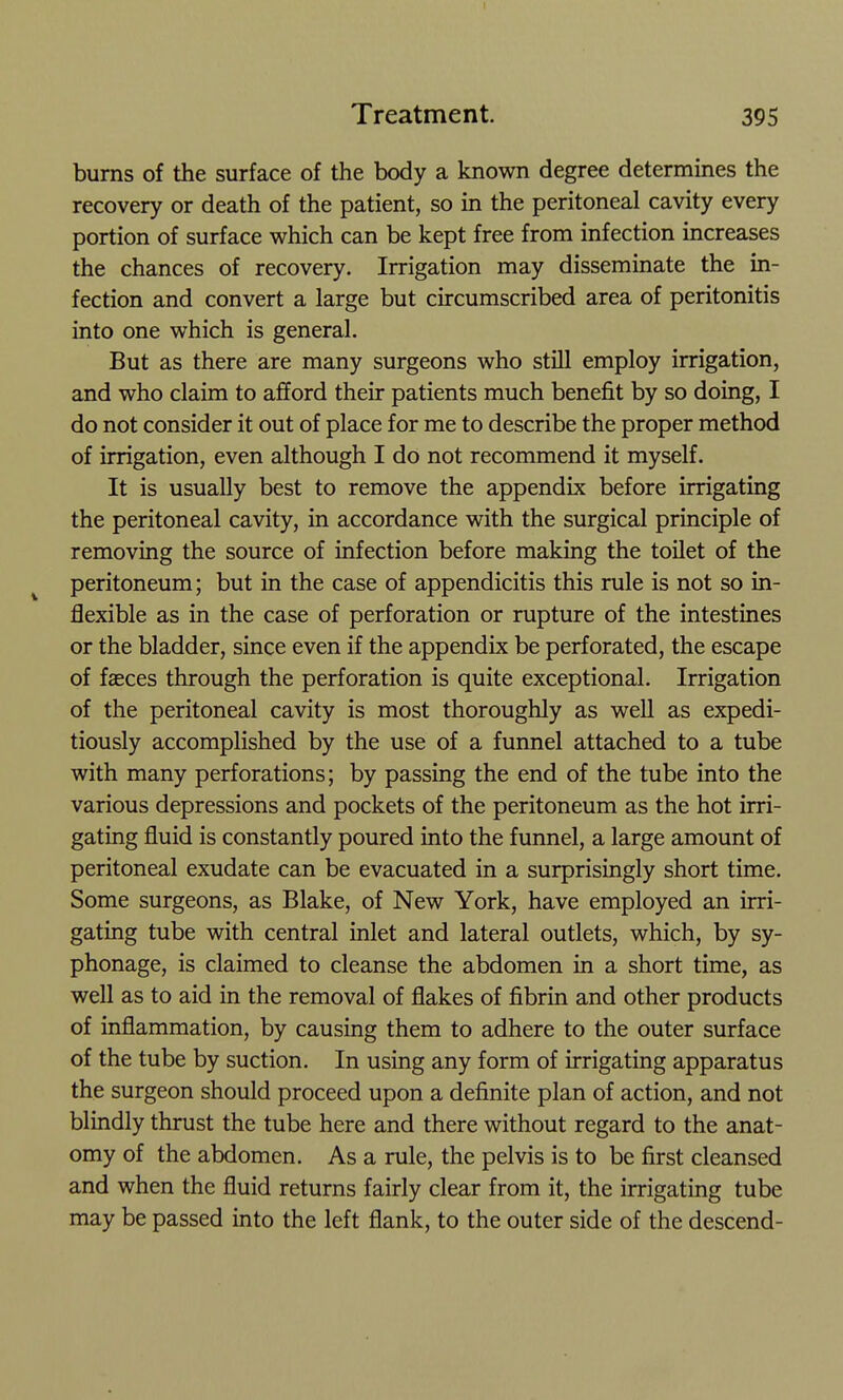 burns of the surface of the body a known degree determines the recovery or death of the patient, so in the peritoneal cavity every portion of surface which can be kept free from infection increases the chances of recovery. Irrigation may disseminate the in- fection and convert a large but circumscribed area of peritonitis into one which is general. But as there are many surgeons who still employ irrigation, and who claim to afford their patients much benefit by so doing, I do not consider it out of place for me to describe the proper method of irrigation, even although I do not recommend it myself. It is usually best to remove the appendix before irrigating the peritoneal cavity, in accordance with the surgical principle of removing the source of infection before making the toilet of the ^ peritoneum; but in the case of appendicitis this rule is not so in- flexible as in the case of perforation or rupture of the intestines or the bladder, since even if the appendix be perforated, the escape of fasces through the perforation is quite exceptional. Irrigation of the peritoneal cavity is most thoroughly as weU as expedi- tiously accomplished by the use of a funnel attached to a tube with many perforations; by passing the end of the tube into the various depressions and pockets of the peritoneum as the hot irri- gating fluid is constantly poured into the funnel, a large amount of peritoneal exudate can be evacuated in a surprisingly short time. Some surgeons, as Blake, of New York, have employed an irri- gating tube with central inlet and lateral outlets, which, by sy- phonage, is claimed to cleanse the abdomen in a short time, as well as to aid in the removal of flakes of fibrin and other products of inflammation, by causing them to adhere to the outer surface of the tube by suction. In using any form of irrigating apparatus the surgeon should proceed upon a definite plan of action, and not blindly thrust the tube here and there without regard to the anat- omy of the abdomen. As a rule, the pelvis is to be first cleansed and when the fluid returns fairly clear from it, the irrigating tube may be passed into the left flank, to the outer side of the descend-