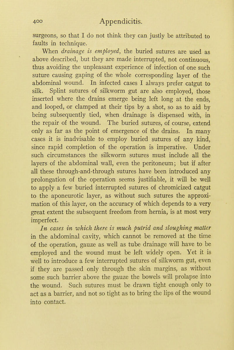 surgeons, so that I do not think they can justly be attributed to faults in technique. When drainage is employed, the buried sutures are used as above described, but they are made interrupted, not continuous, thus avoiding the unpleasant experience of infection of one such suture causing gaping of the whole corresponding layer of the abdominal wound. In infected cases I always prefer catgut to silk. Splint sutures of silkworm gut are also employed, those inserted where the drains emerge being left long at the ends, and looped, or clamped at their tips by a shot, so as to aid by being subsequently tied, when drainage is dispensed with, in the repair of the wound. The buried sutures, of course, extend only as far as the point of emergence of the drains. In many cases it is inadvisable to employ buried sutures of any kind, since rapid completion of the operation is imperative. Under such circumstances the silkworm sutures must include aU the layers of the abdominal wall, even the peritoneum; but if after aU these through-and-through sutures have been introduced any prolongation of the operation seems justifiable, it will be well to apply a few buried interrupted sutures of chromicized catgut to the aponeurotic layer, as without such sutures the approxi- mation of this layer, on the accuracy of which depends to a very great extent the subsequent freedom from hernia, is at most very imperfect. In cases in which there is much putrid and sloughing matter in the abdominal cavity, which cannot be removed at the time of the operation, gauze as well as tube drainage will have to be employed and the wound must be left widely open. Yet it is well to introduce a few interrupted sutures of silkworm gut, even if they are passed only through the skin margins, as without some such barrier above the gauze the bowels will prolapse into the wound. Such sutures must be drawn tight enough only to act as a barrier, and not so tight as to bring the lips of the wound into contact.