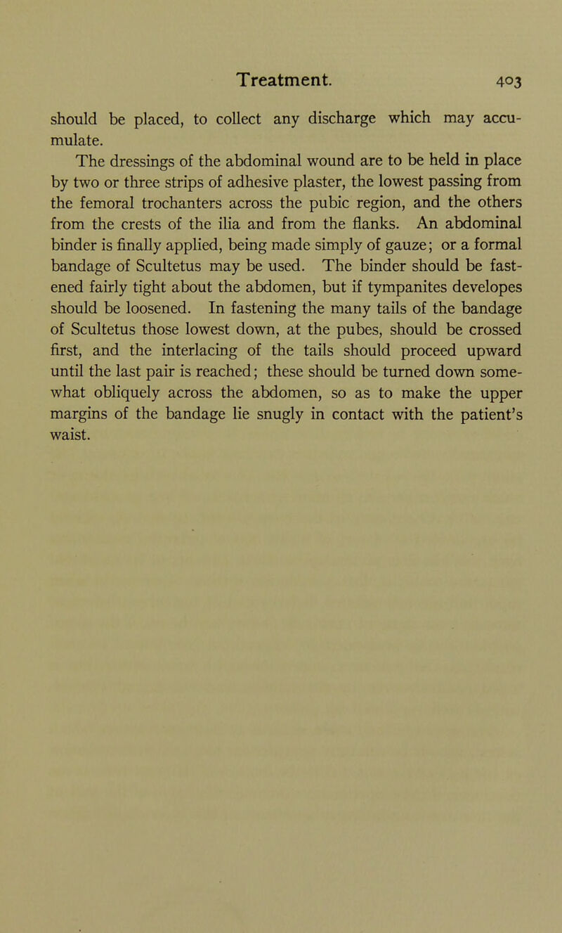should be placed, to collect any discharge which may accu- mulate. The dressings of the abdominal wound are to be held in place by two or three strips of adhesive plaster, the lowest passing from the femoral trochanters across the pubic region, and the others from the crests of the ilia and from the flanks. An abdominal binder is finally applied, being made simply of gauze; or a formal bandage of Scultetus may be used. The binder should be fast- ened fairly tight about the abdomen, but if tympanites developes should be loosened. In fastening the many tails of the bandage of Scultetus those lowest down, at the pubes, should be crossed first, and the interlacing of the tails should proceed upward until the last pair is reached; these should be turned down some- what obliquely across the abdomen, so as to make the upper margins of the bandage lie snugly in contact with the patient's waist.