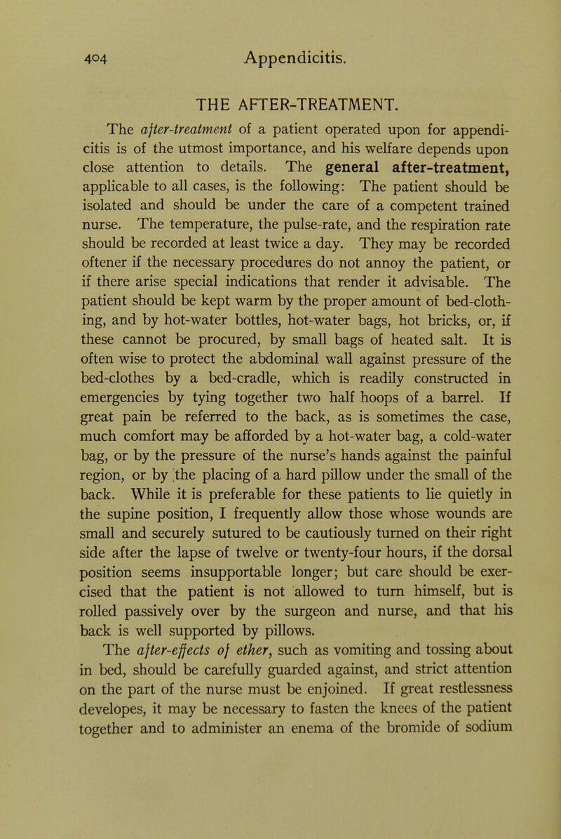 THE AFTER-TREATMENT. The after-treatment of a patient operated upon for appendi- citis is of the utmost importance, and his welfare depends upon close attention to details. The general after-treatment, applicable to all cases, is the following: The patient should be isolated and should be under the care of a competent trained nurse. The temperature, the pulse-rate, and the respiration rate should be recorded at least twice a day. They may be recorded oftener if the necessary procedures do not annoy the patient, or if there arise special indications that render it advisable. The patient should be kept warm by the proper amount of bed-cloth- ing, and by hot-water bottles, hot-water bags, hot bricks, or, if these cannot be procured, by small bags of heated salt. It is often wise to protect the abdominal wall against pressure of the bed-clothes by a bed-cradle, which is readily constructed in emergencies by tying together two half hoops of a barrel. If great pain be referred to the back, as is sometimes the case, much comfort may be afforded by a hot-water bag, a cold-water bag, or by the pressure of the nurse's hands against the painful region, or by the placing of a hard pillow under the small of the back. While it is preferable for these patients to lie quietly in the supine position, I frequently allow those whose wounds are small and securely sutured to be cautiously turned on their right side after the lapse of twelve or twenty-four hours, if the dorsal position seems insupportable longer; but care should be exer- cised that the patient is not allowed to turn himself, but is rolled passively over by the surgeon and nurse, and that his back is well supported by pUlows. The after-effects of ether, such as vomiting and tossing about in bed, should be carefully guarded against, and strict attention on the part of the nurse must be enjoined. If great restiessness developes, it may be necessary to fasten the knees of the patient together and to administer an enema of the bromide of sodium