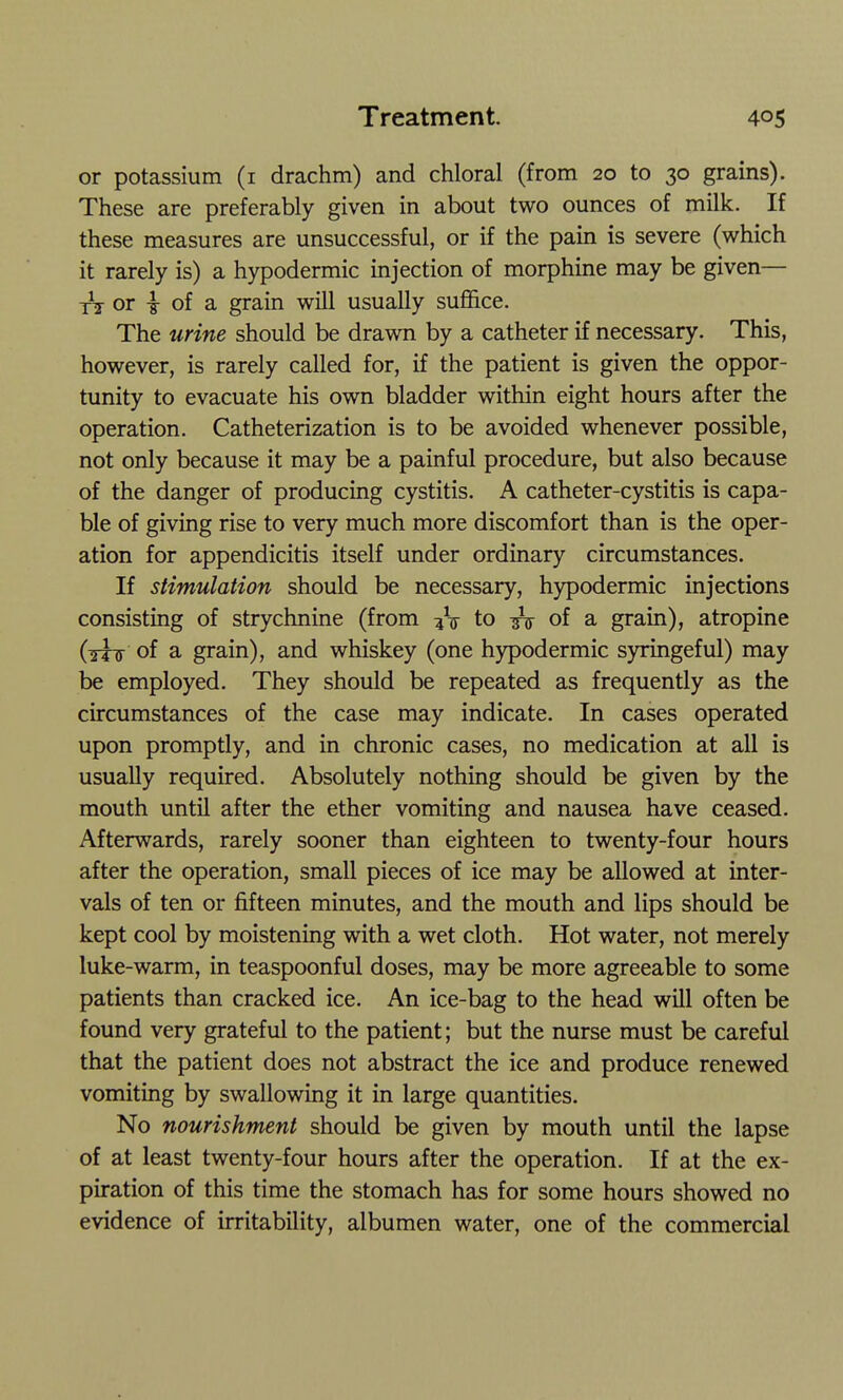 or potassium (i drachm) and chloral (from 20 to 30 grains). These are preferably given in about two ounces of milk. If these measures are unsuccessful, or if the pain is severe (which it rarely is) a hypodermic injection of morphine may be given— A or i of a grain will usually sufi&ce. The urine should be drawn by a catheter if necessary. This, however, is rarely called for, if the patient is given the oppor- tunity to evacuate his own bladder within eight hours after the operation. Catheterization is to be avoided whenever possible, not only because it may be a painful procedure, but also because of the danger of producing cystitis. A catheter-cystitis is capa- ble of giving rise to very much more discomfort than is the oper- ation for appendicitis itself under ordinary circumstances. If stimulation should be necessary, hypodermic injections consisting of strychnine (from :jV to ^ of a grain), atropine (tttt of a grain), and whiskey (one hypodermic syringeful) may be employed. They should be repeated as frequently as the circumstances of the case may indicate. In cases operated upon promptly, and in chronic cases, no medication at all is usually required. Absolutely nothing should be given by the mouth until after the ether vomiting and nausea have ceased. Afterwards, rarely sooner than eighteen to twenty-four hours after the operation, small pieces of ice may be allowed at inter- vals of ten or fifteen minutes, and the mouth and lips should be kept cool by moistening with a wet cloth. Hot water, not merely luke-warm, in teaspoonful doses, may be more agreeable to some patients than cracked ice. An ice-bag to the head will often be found very grateful to the patient; but the nurse must be careful that the patient does not abstract the ice and produce renewed vomiting by swallowing it in large quantities. No nourishment should be given by mouth until the lapse of at least twenty-four hours after the operation. If at the ex- piration of this time the stomach has for some hours showed no evidence of irritability, albumen water, one of the commercial