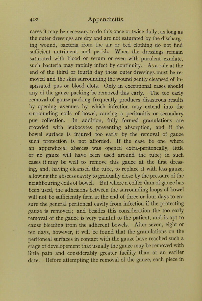 cases it may be necessary to do this once or twice daily; as long as the outer dressings are dry and are not saturated by the discharg- ing wound, bacteria from the air or bed clothing do not find suflScient nutriment, and perish. When the dressings remain saturated with blood or serum or even with purulent exudate, such bacteria may rapidly infect by continuity. As a rule at the end of the third or fourth day these outer dressings must be re- moved and the skin surrounding the wound gently cleansed of in- spissated pus or blood clots. Only in exceptional cases should any of the gauze packing be removed this early. The too early removal of gauze packing frequently produces disastrous results by opening avenues by which infection may extend into the surrounding coils of bowel, causing a peritonitis or secondary pus collection. In addition, fully formed granulations are crowded with leukocytes preventing absorption, and if the bowel surface is injured too early by the removal of gauze such protection is not afforded. If the case be one where an appendiceal abscess was opened extra-peritoneally, littie or no gauze will have been used around the tube; in such cases it may be well to remove this gauze at the first dress- ing, and, having cleansed the tube, to replace it with less gauze, allowing the abscess cavity to gradually close by the pressure of the neighbouring coils of bowel. But where a coffer-dam of gauze has been used, the adhesions between the surrounding loops of bowel will not be sufficiently firm at the end of three or four days to en- sure the general peritoneal cavity from infection if the protecting gauze is removed; and besides this consideration the too early removal of the gauze is very painful to the patient, and is apt to cause bleeding from the adherent bowels. After seven, eight or ten days, however, it will be found that the granulations on the peritoneal surfaces in contact with the gauze have reached such a stage of developement that usually the gauze may be removed with little pain and considerably greater facility than at an earlier date. Before attempting the removal of the gauze, each piece in