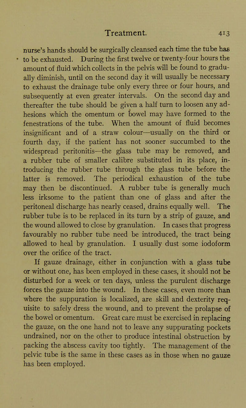 nurse's hands should be surgically cleansed each time the tube has * to be exhausted. During the first twelve or twenty-four hours the amount of fluid which collects in the pelvis will be found to gradu- ally diminish, until on the second day it will usually be necessary to exhaust the drainage tube only every three or four hours, and subsequently at even greater intervals. On the second day and thereafter the tube should be given a half turn to loosen any ad- hesions which the omentum or bowel may have formed to the fenestrations of the tube. When the amount of fluid becomes insignificant and of a straw colour—usually on the third or fourth day, if the patient has not sooner succumbed to the widespread peritonitis—the glass tube may be removed, and a rubber tube of smaller calibre substituted in its place, in- troducing the rubber tube through the glass tube before the latter is removed. The periodical exhaustion of the tube may then be discontinued. A rubber tube is generally much less irksome to the patient than one of glass and after the peritoneal discharge has nearly ceased, drains equally well. The rubber tube is to be replaced in its turn by a strip of gauze, and the wound allowed to close by granulation. In cases that progress favourably no rubber tube need be introduced, the tract being allowed to heal by granulation. I usually dust some iodoform over the orifice of the tract. If gauze drainage, either in conjunction with a glass tube or without one, has been employed in these cases, it should not be disturbed for a week or ten days, unless the purulent discharge forces the gauze into the wound. In these cases, even more than where the suppuration is localized, are skill and dexterity req- uisite to safely dress the wound, and to prevent the prolapse of the bowel or omentum. Great care must be exercised in replacing the gauze, on the one hand not to leave any suppurating pockets undrained, nor on the other to produce intestinal obstruction by packing the abscess cavity too tightly. The management of the pelvic tube is the same in these cases as in those when no gauze has been employed.