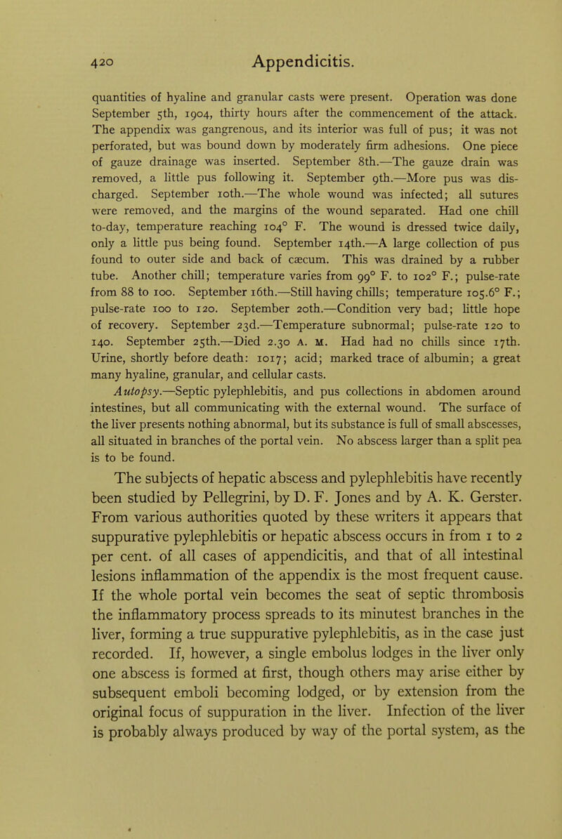 quantities of hyaline and granular casts were present. Operation was done September 5th, 1904, thirty hours after the commencement of the attack. The appendix was gangrenous, and its interior was full of pus; it was not perforated, but was bound down by moderately firm adhesions. One piece of gauze drainage was inserted. September 8th.—The gauze drain was removed, a little pus following it. September 9th.—More pus was dis- charged. September loth.—The whole wound was infected; all sutures were removed, and the margins of the wound separated. Had one chill to-day, temperature reaching 104° F. The wound is dressed twice daily, only a little pus being found. September 14th.—A large collection of pus found to outer side and back of caecum. This was drained by a rubber tube. Another chill; temperature varies from 99° F. to 102° F.; pulse-rate from 88 to 100. September i6th.—Still having chills; temperature 105.6° F.; pulse-rate 100 to 120. September 20th.—Condition very bad; little hope of recovery. September 23d.—Temperature subnormal; pulse-rate 120 to 140. September 25th.—Died 2.30 A. m. Had had no chills since 17th. Urine, shortly before death: 1017; acid; marked trace of albumin; a great many hyaline, granular, and cellular casts. Autopsy.—Septic pylephlebitis, and pus collections in abdomen around intestines, but all communicating with the external wound. The surface of the liver presents nothing abnormal, but its substance is full of small abscesses, all situated in branches of the portal vein. No abscess larger than a split pea is to be found. The subjects of hepatic abscess and pylephlebitis have recently been studied by Pellegrini, by D. F. Jones and by A. K. Gerster. From various authorities quoted by these writers it appears that suppurative pylephlebitis or hepatic abscess occurs in from i to 2 per cent, of all cases of appendicitis, and that of all intestinal lesions inflammation of the appendix is the most frequent cause. If the whole portal vein becomes the seat of septic thrombosis the inflammatory process spreads to its minutest branches in the liver, forming a true suppurative pylephlebitis, as in the case just recorded. If, however, a single embolus lodges in the liver only one abscess is formed at first, though others may arise either by subsequent emboli becoming lodged, or by extension from the original focus of suppuration in the liver. Infection of the liver is probably always produced by way of the portal system, as the