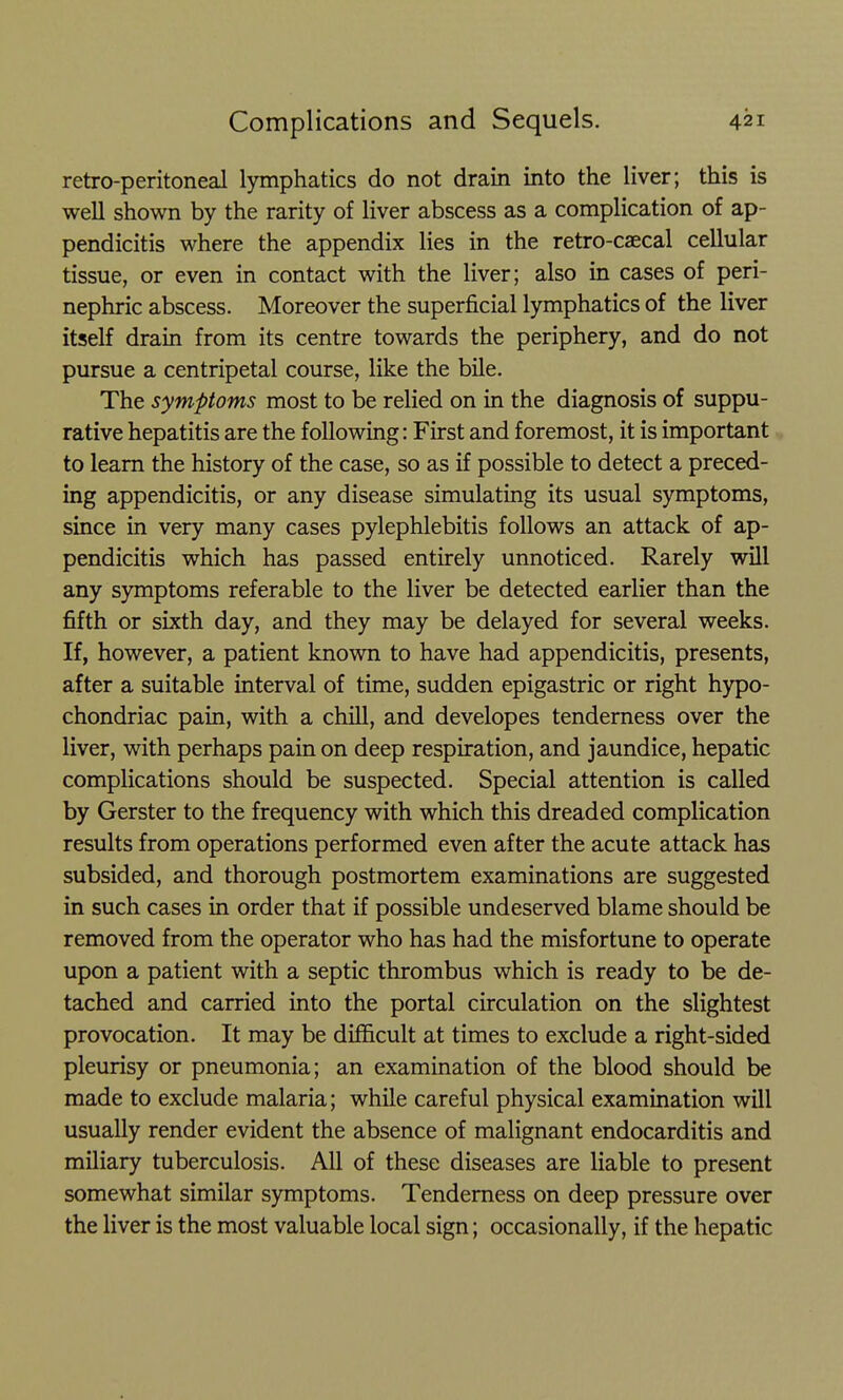 retro-peritoneal lymphatics do not drain into the liver; this is well shown by the rarity of liver abscess as a complication of ap- pendicitis where the appendix lies in the retro-caecal cellular tissue, or even in contact with the liver; also in cases of peri- nephric abscess. Moreover the superficial lymphatics of the liver itself drain from its centre towards the periphery, and do not pursue a centripetal course, like the bile. The symptoms most to be relied on in the diagnosis of suppu- rative hepatitis are the following: First and foremost, it is important to learn the history of the case, so as if possible to detect a preced- ing appendicitis, or any disease simulating its usual symptoms, since in very many cases pylephlebitis follows an attack of ap- pendicitis which has passed entirely unnoticed. Rarely will any symptoms referable to the liver be detected earlier than the fifth or sixth day, and they may be delayed for several weeks. If, however, a patient known to have had appendicitis, presents, after a suitable interval of time, sudden epigastric or right hypo- chondriac pain, with a chill, and developes tenderness over the liver, with perhaps pain on deep respiration, and jaundice, hepatic complications should be suspected. Special attention is called by Gerster to the frequency with which this dreaded complication results from operations performed even after the acute attack has subsided, and thorough postmortem examinations are suggested in such cases in order that if possible undeserved blame should be removed from the operator who has had the misfortune to operate upon a patient with a septic thrombus which is ready to be de- tached and carried into the portal circulation on the slightest provocation. It may be difficult at times to exclude a right-sided pleurisy or pneumonia; an examination of the blood should be made to exclude malaria; while careful physical examination will usually render evident the absence of malignant endocarditis and miliary tuberculosis. All of these diseases are liable to present somewhat similar symptoms. Tenderness on deep pressure over the liver is the most valuable local sign; occasionally, if the hepatic