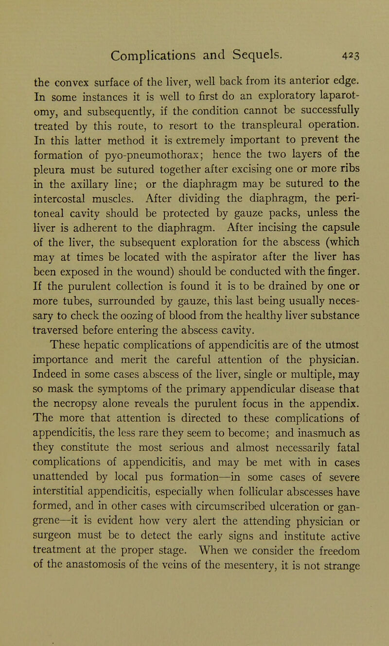 the convex surface of the liver, well back from its anterior edge. In some instances it is well to first do an exploratory laparot- omy, and subsequently, if the condition cannot be successfully treated by this route, to resort to the transpleural operation. In this latter method it is extremely important to prevent the formation of pyo-pneumothorax; hence the two layers of the pleura must be sutured together after excising one or more ribs in the axillary hne; or the diaphragm may be sutured to the intercostal muscles. After dividing the diaphragm, the peri- toneal cavity should be protected by gauze packs, unless the liver is adherent to the diaphragm. After incising the capsule of the liver, the subsequent exploration for the abscess (which may at times be located with the aspirator after the liver has been exposed in the wound) should be conducted with the finger. If the purulent collection is found it is to be drained by one or more tubes, surrounded by gauze, this last being usually neces- sary to check the oozing of blood from the healthy liver substance traversed before entering the abscess cavity. These hepatic complications of appendicitis are of the utmost importance and merit the careful attention of the physician. Indeed in some cases abscess of the liver, single or multiple, may so mask the symptoms of the primary appendicular disease that the necropsy alone reveals the purulent focus in the appendix. The more that attention is directed to these complications of appendicitis, the less rare they seem to become; and inasmuch as they constitute the most serious and almost necessarily fatal complications of appendicitis, and may be met with in cases unattended by local pus formation—in some cases of severe interstitial appendicitis, especially when follicular abscesses have formed, and in other cases with circumscribed ulceration or gan- grene—it is evident how very alert the attending physician or surgeon must be to detect the early signs and institute active treatment at the proper stage. When we consider the freedom of the anastomosis of the veins of the mesentery, it is not strange