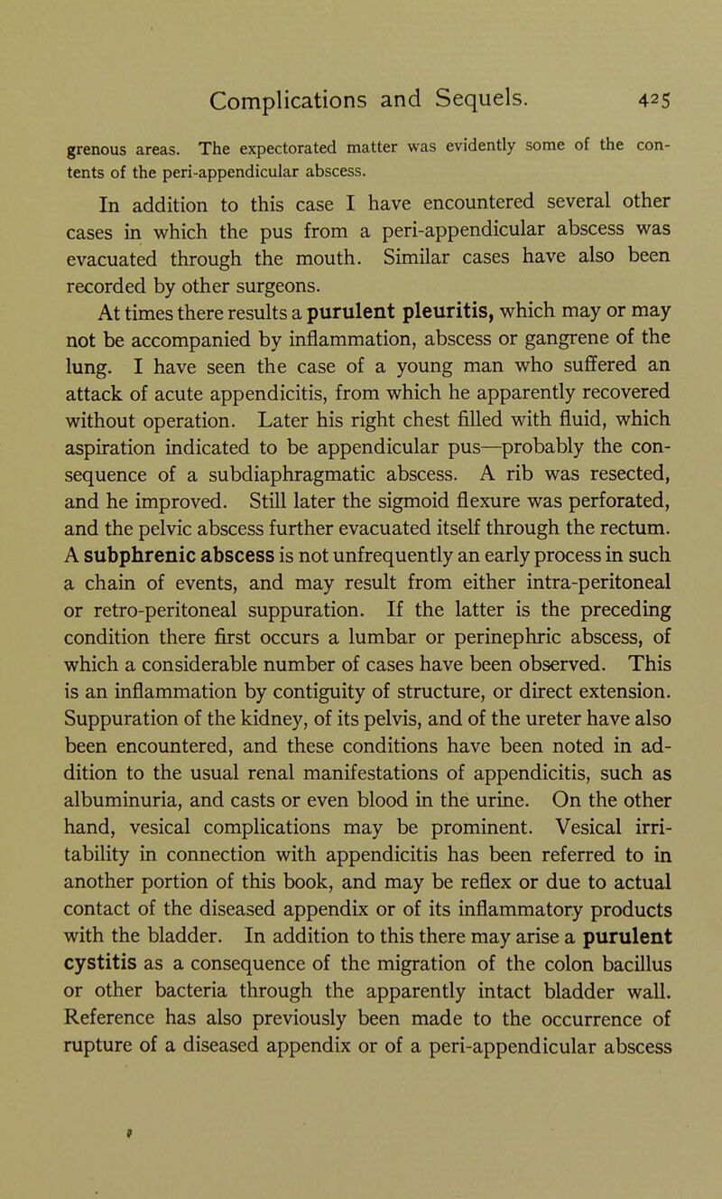 grenous areas. The expectorated matter was evidently some of the con- tents of the peri-appendicular abscess. In addition to this case I have encountered several other cases in which the pus from a peri-appendicular abscess was evacuated through the mouth. Similar cases have also been recorded by other surgeons. At times there results a purulent pleuritis, which may or may not be accompanied by inflammation, abscess or gangrene of the lung. I have seen the case of a young man who suffered an attack of acute appendicitis, from which he apparently recovered without operation. Later his right chest filled with fluid, which aspiration indicated to be appendicular pus—probably the con- sequence of a subdiaphragmatic abscess. A rib was resected, and he improved. Still later the sigmoid flexure was perforated, and the pelvic abscess further evacuated itself through the rectum. A subphrenic abscess is not unfrequently an early process in such a chain of events, and may result from either intra-peritoneal or retro-peritoneal suppuration. If the latter is the preceding condition there first occurs a lumbar or perinephric abscess, of which a considerable number of cases have been observed. This is an inflammation by contiguity of structure, or direct extension. Suppuration of the kidney, of its pelvis, and of the ureter have also been encountered, and these conditions have been noted in ad- dition to the usual renal manifestations of appendicitis, such as albuminuria, and casts or even blood in the urine. On the other hand, vesical complications may be prominent. Vesical irri- tability in connection with appendicitis has been referred to in another portion of this book, and may be reflex or due to actual contact of the diseased appendix or of its inflammatory products with the bladder. In addition to this there may arise a purulent cystitis as a consequence of the migration of the colon bacillus or other bacteria through the apparently intact bladder wall. Reference has also previously been made to the occurrence of rupture of a diseased appendix or of a peri-appendicular abscess