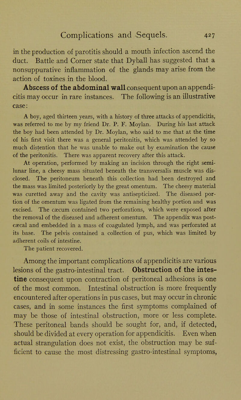 in the production of parotitis should a mouth infection ascend the duct. Battle and Corner state that Dyball has suggested that a nonsuppurative inflammation of the glands may arise from the action of toxines in the blood. Abscess of the abdominal wall consequent upon an appendi- citis may occur in rare instances. The following is an illustrative case: A boy, aged thirteen years, with a history of three attacks of appendicitis, was referred to me by my friend Dr. P. F. Moylan. During his last attack the boy had been attended by Dr. Moylan, who said to me that at the time of his first visit there was a general peritonitis, which was attended by so much distention that he was unable to make out by examination the cause of the peritonitis. There was apparent recovery after this attack. At operation, performed by making an incision through the right semi- lunar line, a cheesy mass situated beneath the transversaUs muscle was dis- closed. The peritoneum beneath this collection had been destroyed and the mass was limited posteriorly by the great omentum. The cheesy material was curetted away and the cavity was antisepticized. The diseased por- tion of the omentum was hgated from the remaining healthy portion and was excised. The caecum contained two perforations, which were exposed after the removal of the diseased and adherent omentum. The appendix was post- caecal and embedded in a mass of coagulated lymph, and was perforated at its base. The pelvis contained a collection of pus, which was limited by adherent coUs of intestine. The patient recovered. Among the important complications of appendicitis are various lesions of the gastro-intestinal tract. Obstruction of the intes- tine consequent upon contraction of peritoneal adhesions is one of the most common. Intestinal obstruction is more frequently encountered after operations in pus cases, but may occur in chronic cases, and in some instances the first symptoms complained of may be those of intestinal obstruction, more or less complete. These peritoneal bands should be sought for, and, if detected, should be divided at every operation for appendicitis. Even when actual strangulation does not exist, the obstruction may be suf- ficient to cause the most distressing gastro-intestinal symptoms,