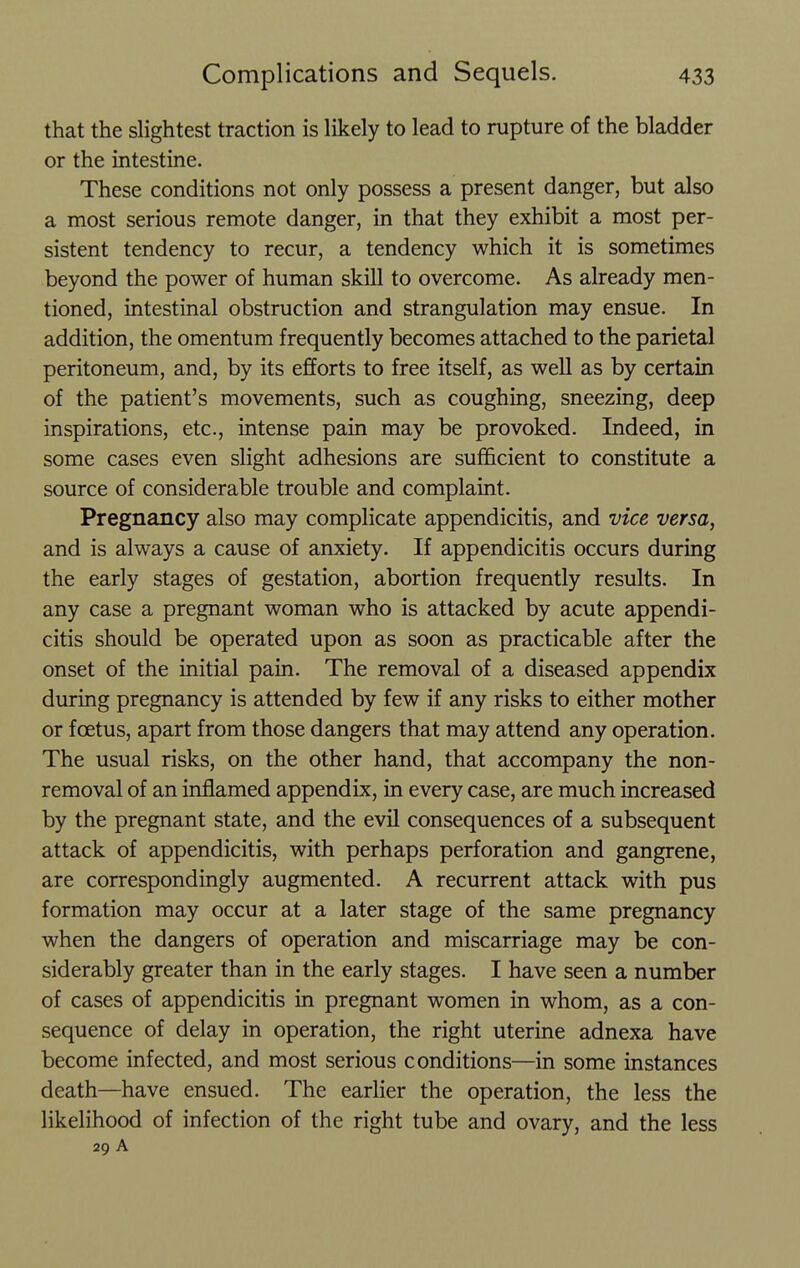 that the slightest traction is likely to lead to rupture of the bladder or the intestine. These conditions not only possess a present danger, but also a most serious remote danger, in that they exhibit a most per- sistent tendency to recur, a tendency which it is sometimes beyond the power of human skill to overcome. As already men- tioned, intestinal obstruction and strangulation may ensue. In addition, the omentum frequently becomes attached to the parietal peritoneum, and, by its efforts to free itself, as well as by certain of the patient's movements, such as coughing, sneezing, deep inspirations, etc., intense pain may be provoked. Indeed, in some cases even slight adhesions are sufficient to constitute a source of considerable trouble and complaint. Pregnancy also may complicate appendicitis, and vice versa, and is always a cause of anxiety. If appendicitis occurs during the early stages of gestation, abortion frequently results. In any case a pregnant woman who is attacked by acute appendi- citis should be operated upon as soon as practicable after the onset of the initial pain. The removal of a diseased appendix during pregnancy is attended by few if any risks to either mother or foetus, apart from those dangers that may attend any operation. The usual risks, on the other hand, that accompany the non- removal of an inflamed appendix, in every case, are much increased by the pregnant state, and the evil consequences of a subsequent attack of appendicitis, with perhaps perforation and gangrene, are correspondingly augmented. A recurrent attack with pus formation may occur at a later stage of the same pregnancy when the dangers of operation and miscarriage may be con- siderably greater than in the early stages. I have seen a number of cases of appendicitis in pregnant women in whom, as a con- sequence of delay in operation, the right uterine adnexa have become infected, and most serious conditions—in some instances death—have ensued. The earlier the operation, the less the likelihood of infection of the right tube and ovary, and the less 29 A