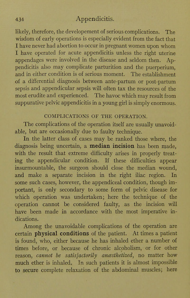 likely, therefore, the developement of serious complications. The wisdom of early operations is especially evident from the fact that I have never had abortion to occur in pregnant v^^omen upon whom I have operated for acute appendicitis unless the right uterine appendages were involved in the disease and seldom then. Ap- pendicitis also may complicate parturition and the puerperium, and in either condition is of serious moment. The estabUshment of a differential diagnosis between ante-partum or post-partum sepsis and appendicular sepsis will often tax the resources of the most erudite and experienced. The havoc which may result from suppurative pelvic appendicitis in a young girl is simply enormous. COMPLICATIONS OF THE OPERATION. The complications of the operation itself are usually unavoid- able, but are occasionally due to faulty technique. In the latter class of cases may be ranked those where, the diagnosis being uncertain, a median incision has been made, with the result that extreme difficulty arises in properly treat- ing the appendicular condition. If these difficulties appear insurmountable, the surgeon should close the median wound, and make a separate incision in the right ihac region. In some such cases, however, the appendiceal condition, though im- portant, is only secondary to some form of pelvic disease for which operation was undertaken; here the technique of the operation cannot be considered faulty, as the incision will have been made in accordance with the most imperative in- dications. Among the unavoidable complications of the operation are certain physical conditions of the patient. At times a patient is found, who, either because he has inhaled ether a number of times before, or because of chronic alcoholism, or for other reason, cannot be satisfactorily ancesthetized, no matter how much ether is inhaled. In such patients it is almost impossible to secure complete relaxation of the abdominal muscles; here