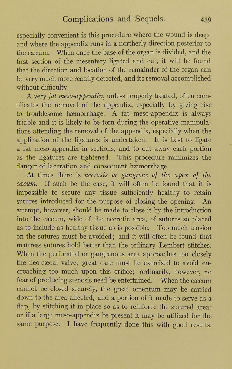 especially convenient is this procedure where the wound is deep and where the appendix runs in a northerly direction posterior to the csecum. When once the base of the organ is divided, and the first section of the mesentery ligated and cut, it will be found that the direction and location of the remainder of the organ can be very much more readily detected, and its removal accomplished without difficulty. A very fat meso-appendix, unless properly treated, often com- plicates the removal of the appendix, especially by giving rise to troublesome haemorrhage. A fat meso-appendix is always friable and it is likely to be torn during the operative manipula- tions attending the removal of the appendix, especially when the application of the ligatures is undertaken. It is best to ligate a fat meso-appendix in sections, and to cut away each portion as the ligatures are tightened. This procedure minimizes the danger of laceration and consequent haemorrhage. At times there is necrosis or gangrene of the apex of the ccBCum. If such be the case, it will often be found that it is impossible to secure any tissue sufficiently healthy to retain sutures introduced for the purpose of closing the opening. An attempt, however, should be made to close it by the introduction into the caecum, wide of the necrotic area, of sutures so placed as to include as healthy tissue as is possible. Too much tension on the sutures must be avoided; and it will often be found that mattress sutures hold better than the ordinary Lembert stitches. When the perforated or gangrenous area approaches too closely the ileo-caecal valve, great care must be exercised to avoid en- croaching too much upon this orifice; ordinarily, however, no fear of producing stenosis need be entertained. When the caecum cannot be closed securely, the great omentum may be carried down to the area affected, and a portion of it made to serve as a flap, by stitching it in place so as to reinforce the sutured area; or if a large meso-appendix be present it may be utilized for the same purpose. I have frequently done this with good results.