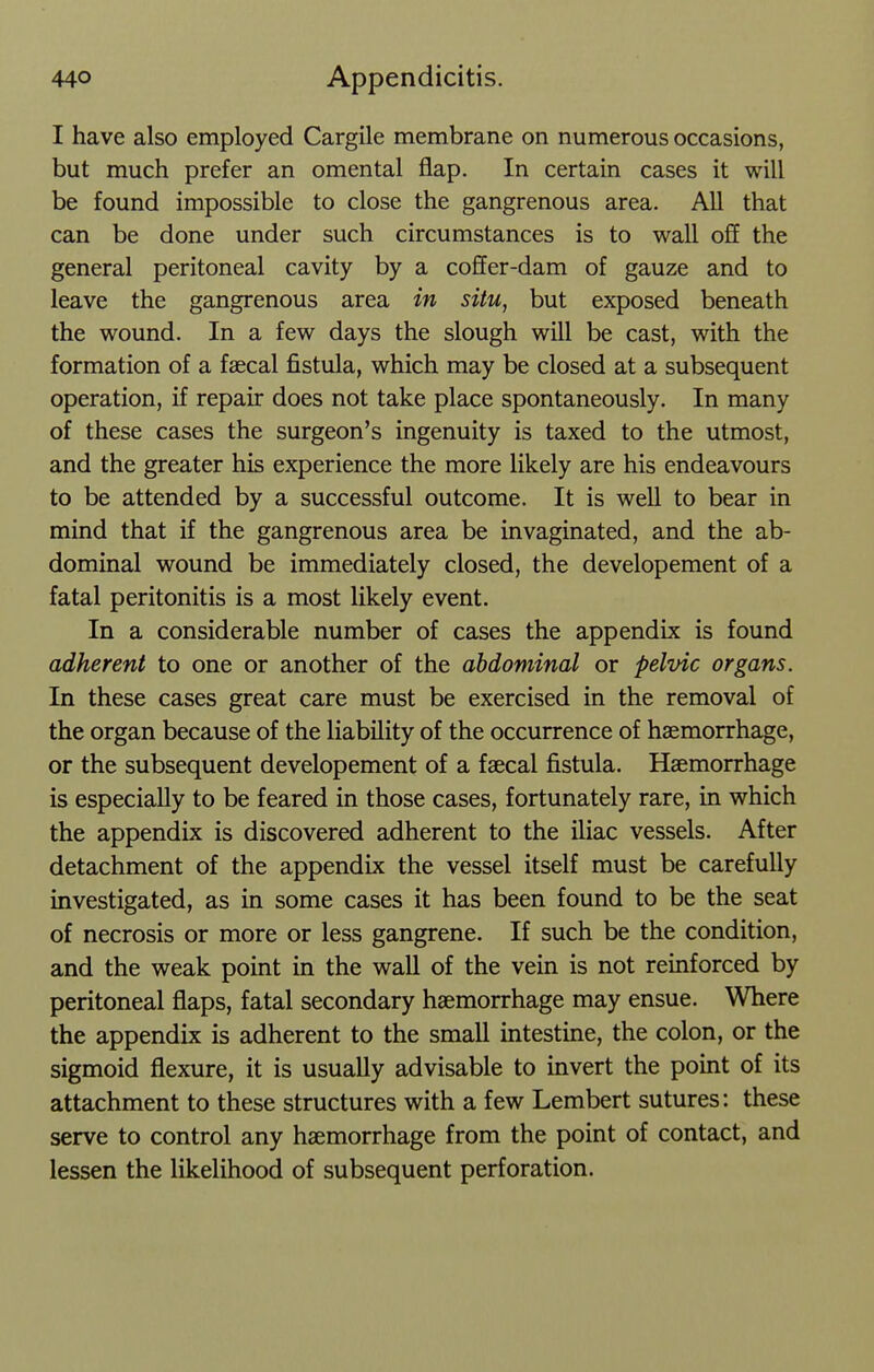 I have also employed Cargile membrane on numerous occasions, but much prefer an omental flap. In certain cases it will be found impossible to close the gangrenous area. All that can be done under such circumstances is to wall o£E the general peritoneal cavity by a coffer-dam of gauze and to leave the gangrenous area in situ, but exposed beneath the wound. In a few days the slough will be cast, with the formation of a faecal fistula, which may be closed at a subsequent operation, if repair does not take place spontaneously. In many of these cases the surgeon's ingenuity is taxed to the utmost, and the greater his experience the more likely are his endeavours to be attended by a successful outcome. It is well to bear in mind that if the gangrenous area be invaginated, and the ab- dominal wound be immediately closed, the developement of a fatal peritonitis is a most likely event. In a considerable number of cases the appendix is found adherent to one or another of the abdominal or pelvic organs. In these cases great care must be exercised in the removal of the organ because of the liability of the occurrence of haemorrhage, or the subsequent developement of a faecal fistula. Haemorrhage is especially to be feared in those cases, fortunately rare, in which the appendix is discovered adherent to the iliac vessels. After detachment of the appendix the vessel itself must be carefully investigated, as in some cases it has been found to be the seat of necrosis or more or less gangrene. If such be the condition, and the weak point in the wall of the vein is not reinforced by peritoneal flaps, fatal secondary haemorrhage may ensue. Where the appendix is adherent to the small intestine, the colon, or the sigmoid flexure, it is usually advisable to invert the point of its attachment to these structures with a few Lembert sutures: these serve to control any haemorrhage from the point of contact, and lessen the likelihood of subsequent perforation.