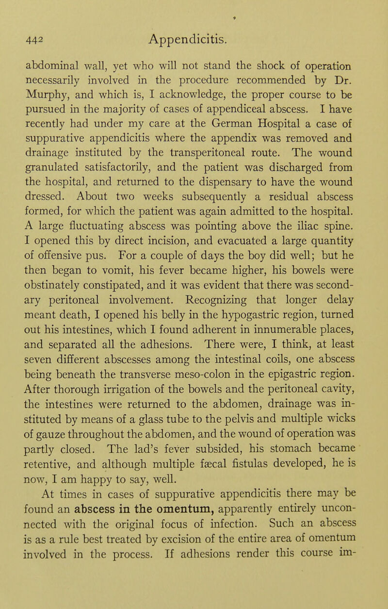 ♦ abdominal wall, yet who will not stand the shock of operation necessarily involved in the procedure recommended by Dr. Murphy, and which is, I acknowledge, the proper course to be pursued in the majority of cases of appendiceal abscess. I have recently had under my care at the German Hospital a case of suppurative appendicitis where the appendix was removed and drainage instituted by the transperitoneal route. The wound granulated satisfactorily, and the patient was discharged from the hospital, and returned to the dispensary to have the wound dressed. About two weeks subsequently a residual abscess formed, for which the patient was again admitted to the hospital. A large fluctuating abscess was pointing above the iliac spine. I opened this by direct incision, and evacuated a large quantity of offensive pus. For a couple of days the boy did well; but he then began to vomit, his fever became higher, his bowels were obstinately constipated, and it was evident that there was second- ary peritoneal involvement. Recognizing that longer delay meant death, I opened his belly in the hypogastric region, turned out his intestines, which I found adherent in innumerable places, and separated all the adhesions. There were, I think, at least seven different abscesses among the intestinal coils, one abscess being beneath the transverse meso-colon in the epigastric region. After thorough irrigation of the bowels and the peritoneal cavity, the intestines were returned to the abdomen, drainage was in- stituted by means of a glass tube to the pelvis and multiple wicks of gauze throughout the abdomen, and the wound of operation was partly closed. The lad's fever subsided, his stomach became retentive, and although multiple faecal fistulas developed, he is now, I am happy to say, well. At times in cases of suppurative appendicitis there may be found an abscess in the omentum, apparently entirely uncon- nected with the original focus of infection. Such an abscess is as a rule best treated by excision of the entire area of omentum involved in the process. If adhesions render this course im-