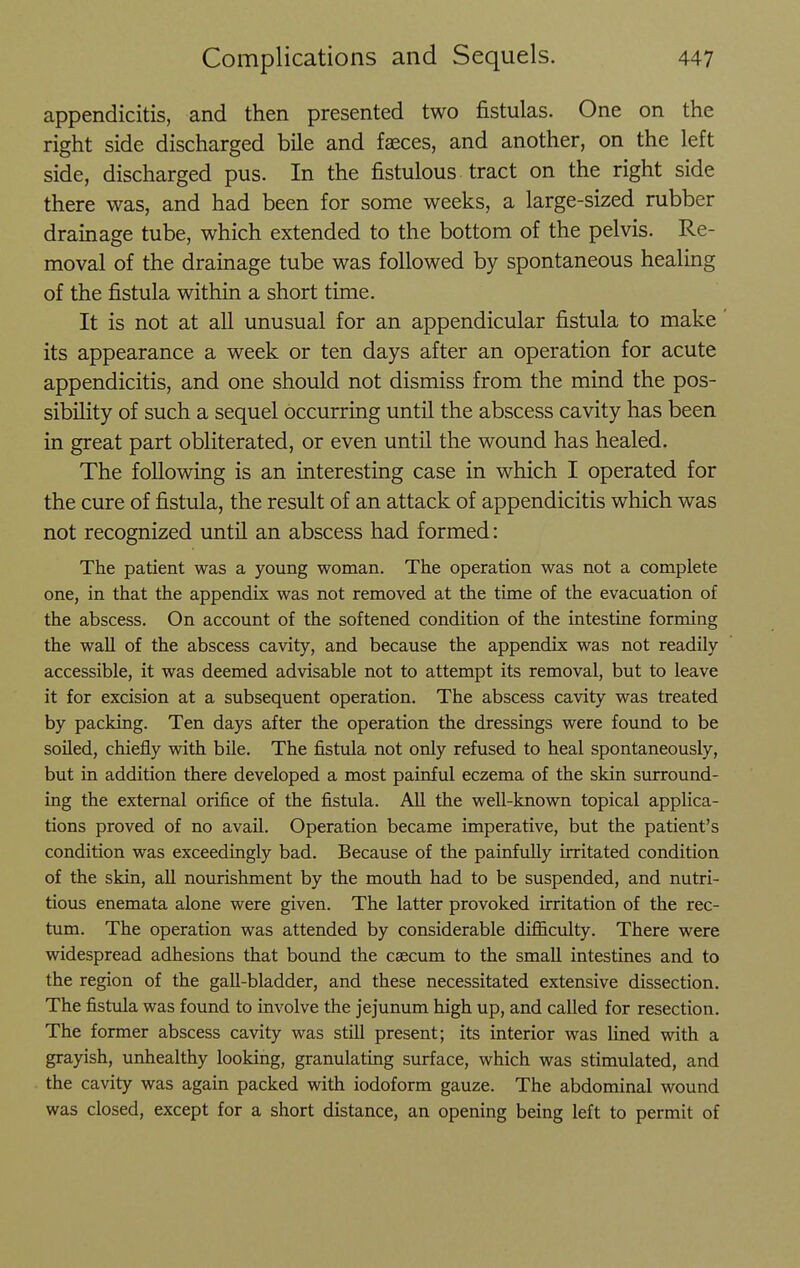 appendicitis, and then presented two fistulas. One on the right side discharged bile and faeces, and another, on the left side, discharged pus. In the fistulous tract on the right side there was, and had been for some weeks, a large-sized rubber drainage tube, which extended to the bottom of the pelvis. Re- moval of the drainage tube was followed by spontaneous healing of the fistula within a short time. It is not at all unusual for an appendicular fistula to make its appearance a week or ten days after an operation for acute appendicitis, and one should not dismiss from the mind the pos- sibility of such a sequel occurring until the abscess cavity has been in great part obliterated, or even until the wound has healed. The following is an interesting case in which I operated for the cure of fistula, the result of an attack of appendicitis which was not recognized until an abscess had formed: The patient was a young woman. The operation was not a complete one, in that the appendix was not removed at the time of the evacuation of the abscess. On account of the softened condition of the intestine forming the wall of the abscess cavity, and because the appendix was not readily accessible, it was deemed advisable not to attempt its removal, but to leave it for excision at a subsequent operation. The abscess cavity was treated by packing. Ten days after the operation the dressings were found to be soiled, chiefly with bile. The fistxfla not only refused to heal spontaneously, but in addition there developed a most painful eczema of the skin surround- ing the external orifice of the fistula. AU the well-known topical applica- tions proved of no avail. Operation became imperative, but the patient's condition was exceedingly bad. Because of the painfully irritated condition of the skin, aU nourishment by the mouth had to be suspended, and nutri- tious enemata alone were given. The latter provoked irritation of the rec- tum. The operation was attended by considerable difficulty. There were widespread adhesions that bound the caecum to the smaU intestines and to the region of the gall-bladder, and these necessitated extensive dissection. The fistula was found to involve the jejunum high up, and called for resection. The former abscess cavity was still present; its interior was lined with a grayish, unhealthy looking, granulating surface, which was stimulated, and the cavity was again packed with iodoform gauze. The abdominal wound was closed, except for a short distance, an opening being left to permit of