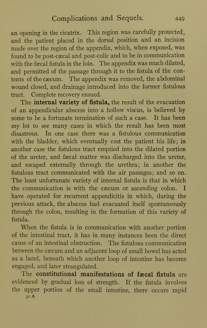 an opening in the cicatrix. This region was carefully protected, and the patient placed in the dorsal position and an incision made over the region of the appendix, which, when exposed, was found to be post-caecal and post-colic and to be in communication with the faecal fistula in the loin. The appendix was much dilated, and permitted of the passage through it to the fistula of the con- tents of the caecum. The appendix was removed, the abdominal wound closed, and drainage introduced into the former fistulous tract. Complete recovery ensued. The internal variety of fistula, the result of the evacuation of an appendicular abscess into a hollow viscus, is believed by some to be a fortunate termination of such a case. It has been my lot to see many cases in which the result has been most disastrous. In one case there was a fistulous communication with the bladder, which eventually cost the patient his life; in another case the fistulous tract emptied into the dilated portion of the ureter, and faecal matter was discharged into the ureter, and escaped externally through the urethra; in another the fistulous tract communicated with the air passages; and so on. The least unfortunate variety of internal fistula is that in which the communication is with the caecum or ascending colon. I have operated for recurrent appendicitis in which, during the previous attack, the abscess had evacuated itself spontaneously through the colon, resulting in the formation of this variety of fistula. When the fistula is in communication with another portion of the intestinal tract, it has in many instances been the direct cause of an intestinal obstruction. The fistulous communication between the caecum and an adjacent loop of small bowel has acted as a band, beneath which another loop of intestine has become engaged, and later strangulated. The constitutional manifestations of faecal fistula are evidenced by gradual loss of strength. If the fistula involves the upper portion of the small intestine, there occurs rapid 30 A