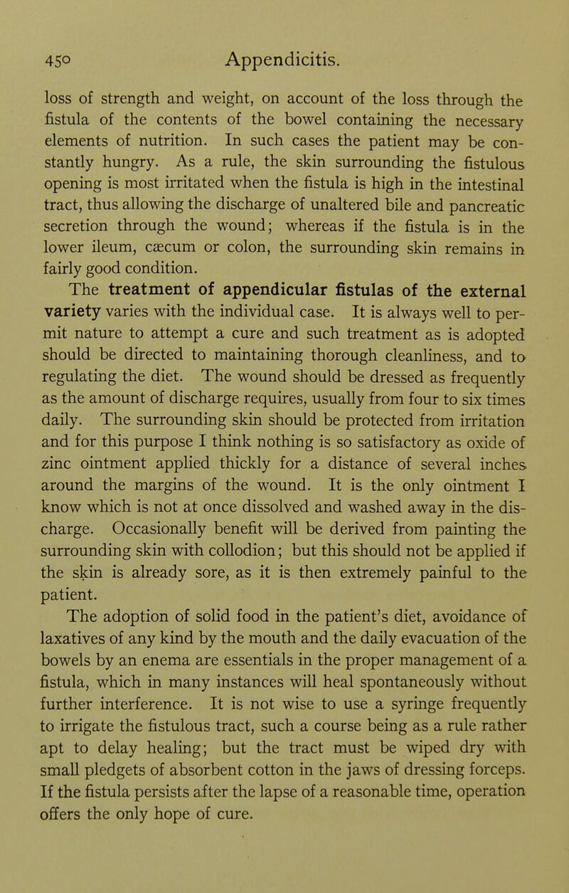 loss of strength and weight, on account of the loss through the fistula of the contents of the bowel containing the necessary elements of nutrition. In such cases the patient may be con- stantly hungry. As a rule, the skin surrounding the fistulous opening is most irritated when the fistula is high in the intestinal tract, thus allowing the discharge of unaltered bile and pancreatic secretion through the wound; whereas if the fistula is in the lower ileum, caecum or colon, the surrounding skin remains in fairly good condition. The treatment of appendicular fistulas of the external variety varies with the individual case. It is always well to per- mit nature to attempt a cure and such treatment as is adopted should be directed to maintaining thorough cleanliness, and to regulating the diet. The wound should be dressed as frequently as the amount of discharge requires, usually from four to six times daily. The surrounding skin should be protected from irritation and for this purpose I think nothing is so satisfactory as oxide of zinc ointment applied thickly for a distance of several inches around the margins of the wound. It is the only ointment I know which is not at once dissolved and washed away in the dis- charge. Occasionally benefit will be derived from painting the surrounding skin with collodion; but this should not be applied if the skin is already sore, as it is then extremely painful to the patient. The adoption of solid food in the patient's diet, avoidance of laxatives of any kind by the mouth and the daily evacuation of the bowels by an enema are essentials in the proper management of a fistula, which in many instances will heal spontaneously without further interference. It is not wise to use a syringe frequently to irrigate the fistulous tract, such a course being as a rule rather apt to delay healing; but the tract must be wiped dry with small pledgets of absorbent cotton in the jaws of dressing forceps. If the fistula persists after the lapse of a reasonable time, operation offers the only hope of cure.