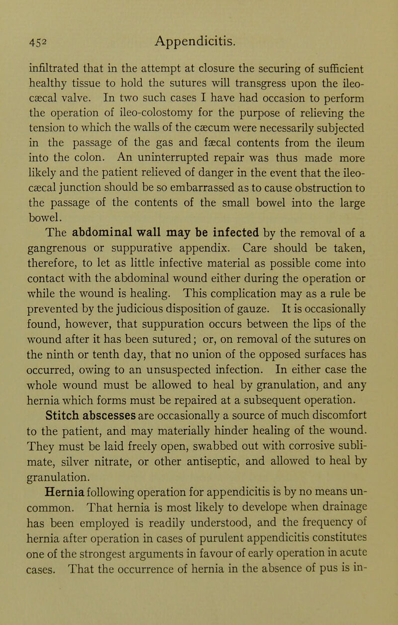infiltrated that in the attempt at closure the securing of sufficient healthy tissue to hold the sutures will transgress upon the ileo- caecal valve. In two such cases I have had occasion to perform the operation of ileo-colostomy for the purpose of relieving the tension to which the walls of the caecum were necessarily subjected in the passage of the gas and faecal contents from the ileum into the colon. An uninterrupted repair was thus made more likely and the patient relieved of danger in the event that the ileo- caecal junction should be so embarrassed as to cause obstruction to the passage of the contents of the small bowel into the large bowel. The abdominal wall may be infected by the removal of a gangrenous or suppurative appendix. Care should be taken, therefore, to let as little infective material as possible come into contact with the abdominal wound either during the operation or while the wound is healing. This complication may as a rule be prevented by the judicious disposition of gauze. It is occasionally found, however, that suppuration occurs between the lips of the wound after it has been sutured; or, on removal of the sutures on the ninth or tenth day, that no union of the opposed surfaces has occurred, owing to an unsuspected infection. In either case the whole wound must be allowed to heal by granulation, and any hernia which forms must be repaired at a subsequent operation. Stitch abscesses are occasionally a source of much discomfort to the patient, and may materially hinder healing of the wound. They must be laid freely open, swabbed out with corrosive subli- mate, silver nitrate, or other antiseptic, and allowed to heal by granulation. Hernia following operation for appendicitis is by no means un- common. That hernia is most likely to develope when drainage has been employed is readily understood, and the frequency of hernia after operation in cases of purulent appendicitis constitutes one of the strongest arguments in favour of early operation in acute cases. That the occurrence of hernia in the absence of pus is in-