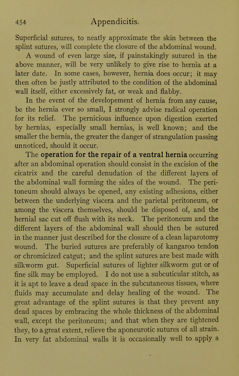 Superficial sutures, to neatly approximate the skin between the splint sutures, will complete the closure of the abdominal wound. A wound of even large size, if painstakingly sutured in the above manner, will be very unlikely to give rise to hernia at a later date. In some cases, however, hernia does occur; it may then often be justly attributed to the condition of the abdominal wall itself, either excessively fat, or weak and flabby. In the event of the developement of hernia from any cause, be the hernia ever so small, I strongly advise radical operation for its relief. The pernicious influence upon digestion exerted by hernias, especially small hernias, is well known; and the smaller the hernia, the greater the danger of strangulation passing unnoticed, should it occur. The operation for the repair of a ventral hernia occurring after an abdominal operation should consist in the excision of the cicatrix and the careful denudation of the different layers of the abdominal wall forming the sides of the wound. The peri- toneum should always be opened, any existing adhesions, either between the underlying viscera and the parietal peritoneum, or among the viscera themselves, should be disposed of, and the hernial sac cut off flush with its neck. The peritoneum and the different layers of the abdominal wall should then be sutured in the manner just described for the closure of a clean laparotomy wound. The buried sutures are preferably of kangaroo tendon or chromicized catgut; and the splint sutures are best made with silkworm gut. Superficial sutures of lighter silkworm gut or of fine silk may be employed. I do not use a subcuticular stitch, as it is apt to leave a dead space in the subcutaneous tissues, where fluids may accumulate and delay healing of the wound. The great advantage of the splint sutures is that they prevent any dead spaces by embracing the whole thickness of the abdominal wall, except the peritoneum; and that when they are tightened they, to a great extent, relieve the aponeurotic sutures of all strain. In very fat abdominal walls it is occasionally well to apply a