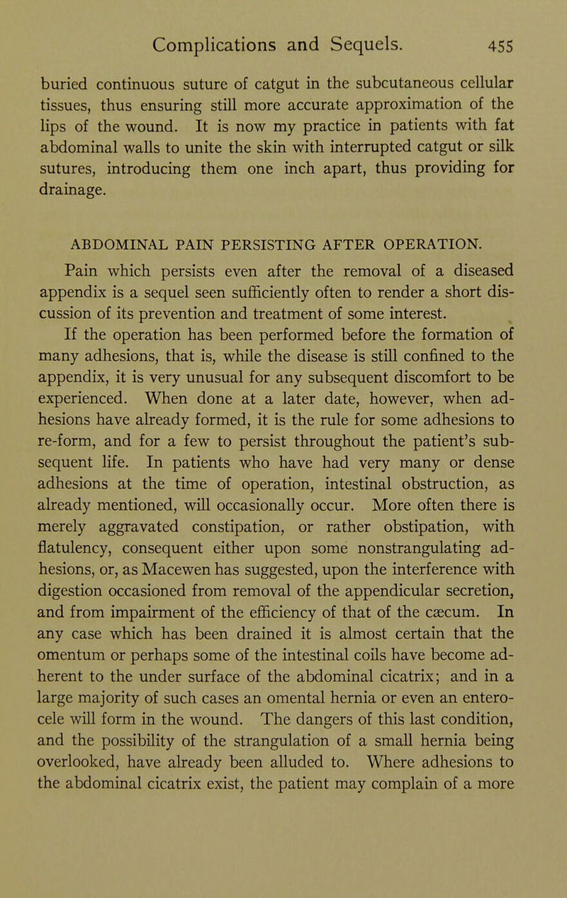 buried continuous suture of catgut in the subcutaneous cellular tissues, thus ensuring still more accurate approximation of the lips of the wound. It is now my practice in patients with fat abdominal walls to unite the skin with interrupted catgut or silk sutures, introducing them one inch apart, thus providing for drainage. ABDOMINAL PAIN PERSISTING AFTER OPERATION. Pain which persists even after the removal of a diseased appendix is a sequel seen sufficiently often to render a short dis- cussion of its prevention and treatment of some interest. If the operation has been performed before the formation of many adhesions, that is, while the disease is still confined to the appendix, it is very unusual for any subsequent discomfort to be experienced. When done at a later date, however, when ad- hesions have already formed, it is the rule for some adhesions to re-form, and for a few to persist throughout the patient's sub- sequent life. In patients who have had very many or dense adhesions at the time of operation, intestinal obstruction, as already mentioned, will occasionally occur. More often there is merely aggravated constipation, or rather obstipation, with flatulency, consequent either upon some nonstrangulating ad- hesions, or, as Macewen has suggested, upon the interference with digestion occasioned from removal of the appendicular secretion, and from impairment of the efficiency of that of the caecum. In any case which has been drained it is almost certain that the omentum or perhaps some of the intestinal coils have become ad- herent to the under surface of the abdominal cicatrix; and in a large majority of such cases an omental hernia or even an entero- cele will form in the wound. The dangers of this last condition, and the possibility of the strangulation of a small hernia being overlooked, have already been alluded to. Where adhesions to the abdominal cicatrix exist, the patient may complain of a more