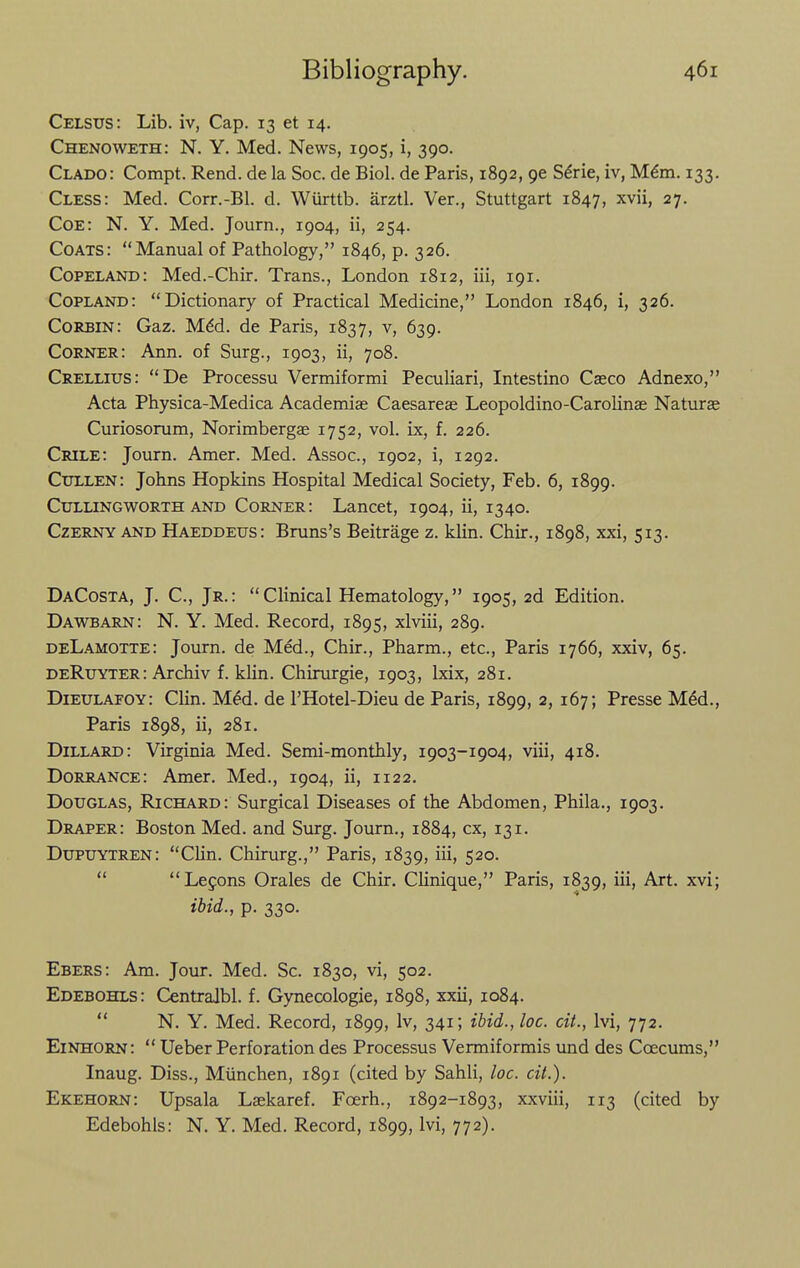 Celsus: Lib. iv, Cap. 13 et 14. Chenoweth: N. Y. Med. News, 1905, i, 390. Clado: Compt. Rend, de la Soc. de Biol, de Paris, 1892, 96 S^rie, iv, M^m. 133. Cless: Med. Corr.-Bl. d. Wiirttb. arztl. Ver., Stuttgart 1847, ^vii, 27. Coe: N. Y. Med. Journ., 1904, ii, 254. Coats: Manual of Pathology, 1846, p. 326. Copeland: Med.-Chir. Trans., London 1812, iii, 191. Copland: Dictionary of Practical Medicine, London 1846, i, 326. Corbin: Gaz. M6d. de Paris, 1837, v, 639. Corner: Ann. of Surg., 1903, ii, 708. Crellius: De Processu Vermiformi Peculiari, Intestino Caeco Adnexo, Acta Physica-Medica Academic Caesarese Leopoldino-Carolinae Naturae Curiosorum, Norimbergae 1752, vol. ix, f. 226. Crile: Journ. Amer. Med. Assoc., 1902, i, 1292. Cxillen: Johns Hopkins Hospital Medical Society, Feb. 6, 1899. Cullingworth and Corner: Lancet, 1904, ii, 1340. CzERNY and Haeddeus: Bruns's Beitrage z. klin. Chir., 1898, xxi, 513. DaCosta, J. C, Jr.: Clinical Hematology, 1905, 2d Edition. Dawbarn: N. Y. Med. Record, 1895, xlviii, 289. deLamotte: Journ. de Med., Chir., Pharm., etc., Paris 1766, xxiv, 65. DeRuyter: Archiv f. klin. Chirurgie, 1903, Ixix, 281. Dieulafoy: Clin. M^d. de I'Hotel-Dieu de Paris, 1899, 2, 167; Presse MM., Paris 1898, ii, 281. Dillard: Virginia Med. Semi-monthly, 1903-1904, viii, 418. Dorrance: Amer. Med., 1904, ii, 1122, Douglas, Richard: Surgical Diseases of the Abdomen, Phila., 1903. Draper: Boston Med. and Surg. Journ., 1884, cx, 131. Dupuytren: Clin. Chirurg., Paris, 1839, iii, 520.  Lecons Orales de Chir. Clinique, Paris, 1839, iii. Art. xvi; ibid., p. 330. Ebers: Am. Jour. Med. Sc. 1830, vi, 502. Edebohls: Centralbl. f. Gynecologic, 1898, xxii, 1084.  N, Y. Med. Record, 1899, Iv, 341; ibid., loc. cit., Ivi, 772. Einhorn:  Ueber Perforation des Processus Vermiformis und des Coecums, Inaug. Diss., Miinchen, 1891 (cited by Sahli, loc. cit.). Ekehorn: Upsala Laekaref. Foerh., 1892-1893, xxviii, 113 (cited by Edebohls: N. Y. Med. Record, 1899, Ivi, 772).