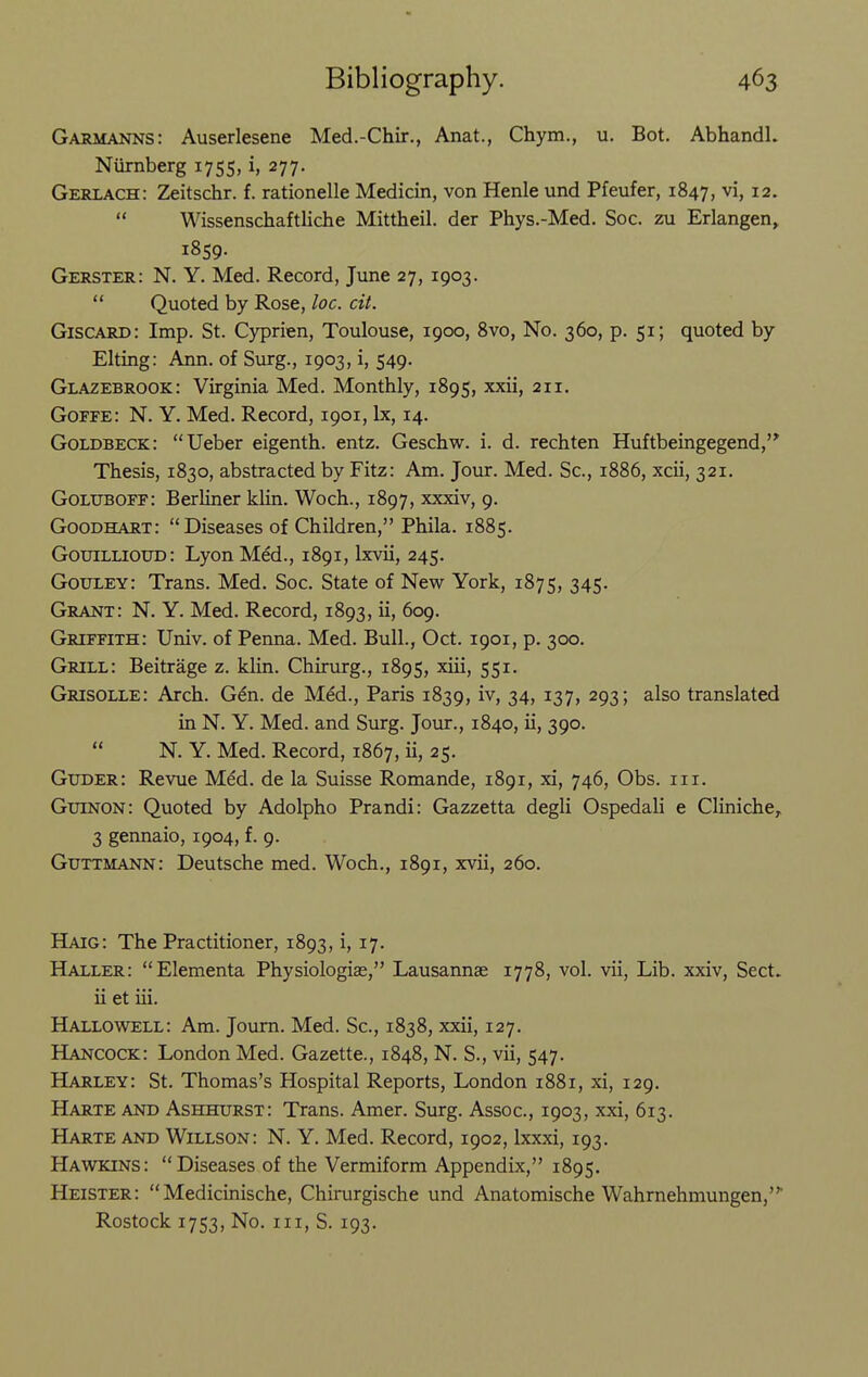 Garmanns: Auserlesene Med.-Chir., Anat., Chym., u. Bot. Abhandl. Niirnberg 1755, i, 277. Gerlach: Zeitschr. f. rationelle Medicin, von Henle und Pfeufer, 1847, vi, 12.  Wissenschaftliche Mittheil. der Phys.-Med. Soc. zu Erlangen, 1859. Gerster: N. Y. Med. Record, June 27, 1903.  Quoted by Rose, loc. cit. Giscard: Imp. St. Cyprien, Toulouse, 1900, 8vo, No. 360, p. 51; quoted by Elting: Ann. of Surg., 1903, i, 549. Glazebrook: Virginia Med. Monthly, 1895, xxii, 211. Goffe: N. Y. Med. Record, 1901, Ix, 14. Goldbeck: Ueber eigenth. entz. Geschw. i. d. rechten Huftbeingegend, Thesis, 1830, abstracted by Fitz: Am. Jour. Med. Sc., 1886, xcii, 321. Goluboff: Berliner klin. Woch., 1897, xxxiv, 9. Goodhart: Diseases of Children, Phila. 1885. Gouillioud: Lyon Med., 1891, Ixvii, 245. Gouley: Trans. Med. Soc. State of New York, 1875, 345. Grant: N. Y. Med. Record, 1893, ii, 609. Griffith: Univ. of Penna. Med. Bull, Oct. 1901, p. 300. Grill: Beitrage z. klin. Chirurg., 1895, xiii, 551. Grisolle: Arch. Gdn. de Med., Paris 1839, iv, 34, 137, 293; also translated in N. Y. Med. and Surg. Jour., 1840, ii, 390.  N. Y. Med. Record, 1867, ii, 25. Guder: Revue Med. de la Suisse Romande, 1891, xi, 746, Obs. iii. Guinon: Quoted by Adolpho Prandi: Gazzetta degli Ospedali e Cliniche,, 3 gennaio, 1904, f. 9. Guttmann: Deutsche med. Woch., 1891, xvii, 260. Haig: The Practitioner, 1893, i, 17. Haller: Elementa Physiologiae, Lausannae 1778, vol. vii, Lib. xxiv, Sect, ii et iii. Hallowell: Am. Joum. Med. Sc., 1838, xxii, 127. Hancock: London Med. Gazette., 1848, N. S., vii, 547. Harley: St. Thomas's Hospital Reports, London 1881, xi, 129. Harte Airo Ashhurst: Trans. Amer. Surg. Assoc., 1903, xxi, 613. Harte and Willson: N. Y. Med. Record, 1902, Ixxxi, 193. Hawkins: Diseases of the Vermiform Appendix, 1895. Heister:  Medicinische, Chirurgische und Anatomische Wahrnehmungen, Rostock 1753, No. iii, S. 193.