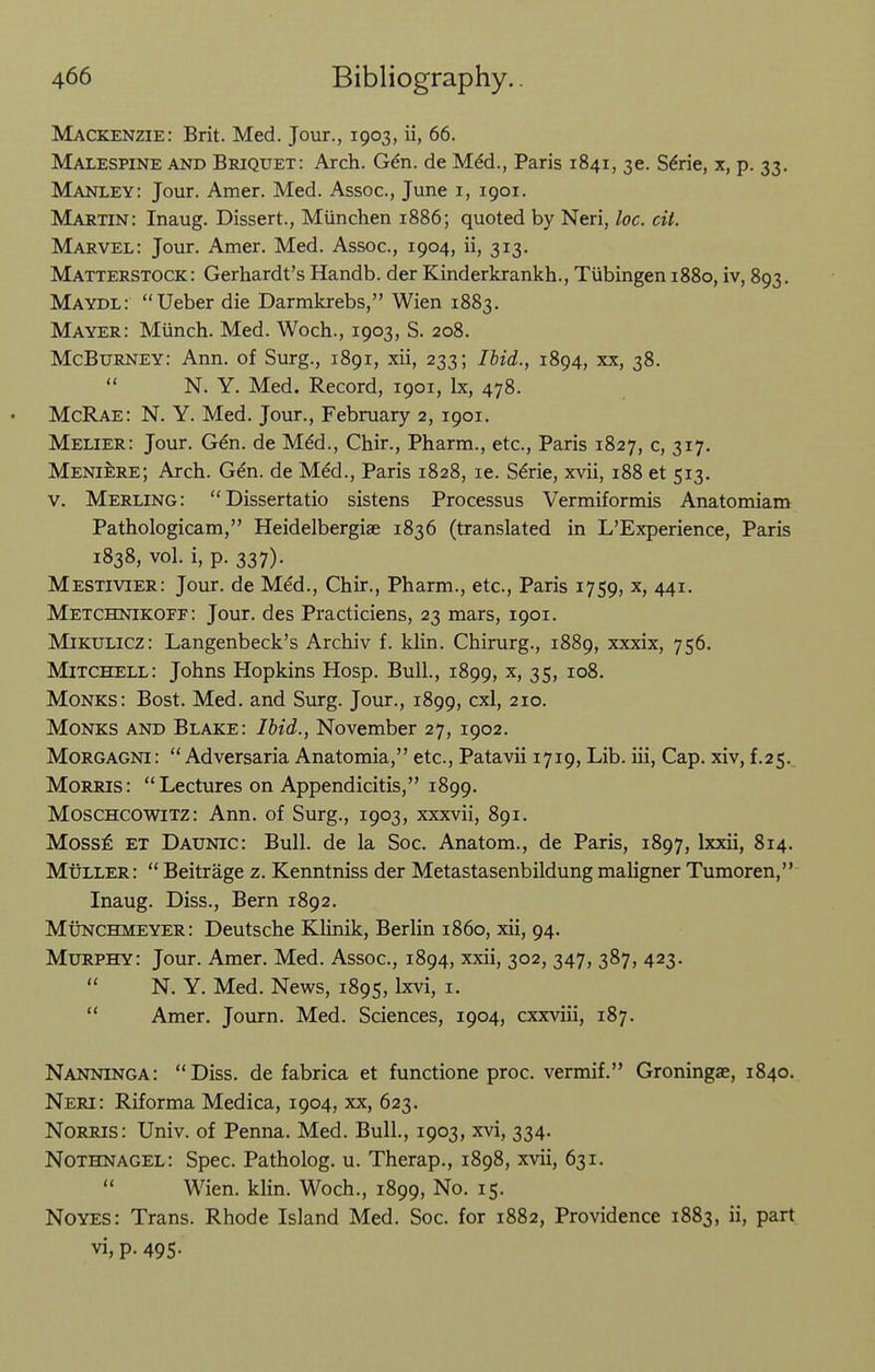 Mackenzie: Brit. Med. Jour., 1903, ii, 66. Malespine and Briquet: Arch. G^n. de M^d., Paris 1841, 36. S^rie, x, p. 33. Manley: Jour. Amer. Med. Assoc., June i, 1901. Martin: Inaug. Dissert., Miinchen 1886; quoted by Neri, loc. cit. Marvel: Jour. Amer. Med. Assoc., 1904, ii, 313. Matterstock: Gerhardt's Handb. der Kinderkrankh., Tubingen 1880, iv, 893. Maydl: Ueber die Darmkrebs, Wien 1883. Mayer: Munch. Med. Woch., 1903, S. 208. McBurney: Ann. of Sxirg., 1891, xii, 233; Ihid., 1894, xx, 38.  N. Y. Med. Record, 1901, Ix, 478. McRae: N. Y. Med. Jour., February 2, 1901. Melier: Jour. G^n. de Mdd., Chir., Pharm., etc., Paris 1827, c, 317. Meniere; Arch. G^n. de M^d., Paris 1828, le. S^rie, xvii, 188 et 513. V. Merling: Dissertatio sistens Processus Vermiformis Anatomiam Pathologicam, Heidelbergiae 1836 (translated in L'Experience, Paris 1838, vol. i, p. 337). Mestivier: Jour, de Med., Chir., Pharm., etc., Paris 1759, x, 441. Metchnikoff: Jour, des Practiciens, 23 mars, 1901. Mikulicz: Langenbeck's Archiv f. klin. Chirurg., 1889, xxxix, 756. Mitchell: Johns Hopkins Hosp. Bull., 1899, ^> 35> Monks: Bost. Med. and Surg. Jour., 1899, cxl, 210. Monks and Blake: Ibid., November 27, 1902. Morgagni: Adversaria Anatomia, etc., Patavii 1719, Lib. iii. Cap. xiv, f.25.^ Morris: Lectures on Appendicitis, 1899. Moschcowitz: Ann. of Surg., 1903, xxxvii, 891. Moss£ et Daunic: Bull, de la Soc. Anatom., de Paris, 1897, Ixxii, 814. Muller:  Beitrage z. Kenntniss der Metastasenbildung maligner Tumoren, Inaug. Diss., Bern 1892. Munchmeyer: Deutsche KKnik, Berlin i860, xii, 94. Murphy: Jour. Amer. Med. Assoc., 1894, xxii, 302, 347, 387, 423.  N. Y. Med. News, 1895, Ixvi, i.  Amer. Journ. Med. Sciences, 1904, cxxviii, 187. Nanninga: Diss, de fabrica et functione proc. vermif. Groningae, 1840. Neri: Riforma Medica, 1904, xx, 623. NoRRis: Univ. of Penna. Med. Bull., 1903, xvi, 334. Nothnagel: Spec. Patholog. u. Therap., 1898, xvii, 631.  Wien. klin. Woch., 1899, No. 15. Noyes: Trans. Rhode Island Med. Soc. for 1882, Providence 1883, ii, part vi, p. 495.