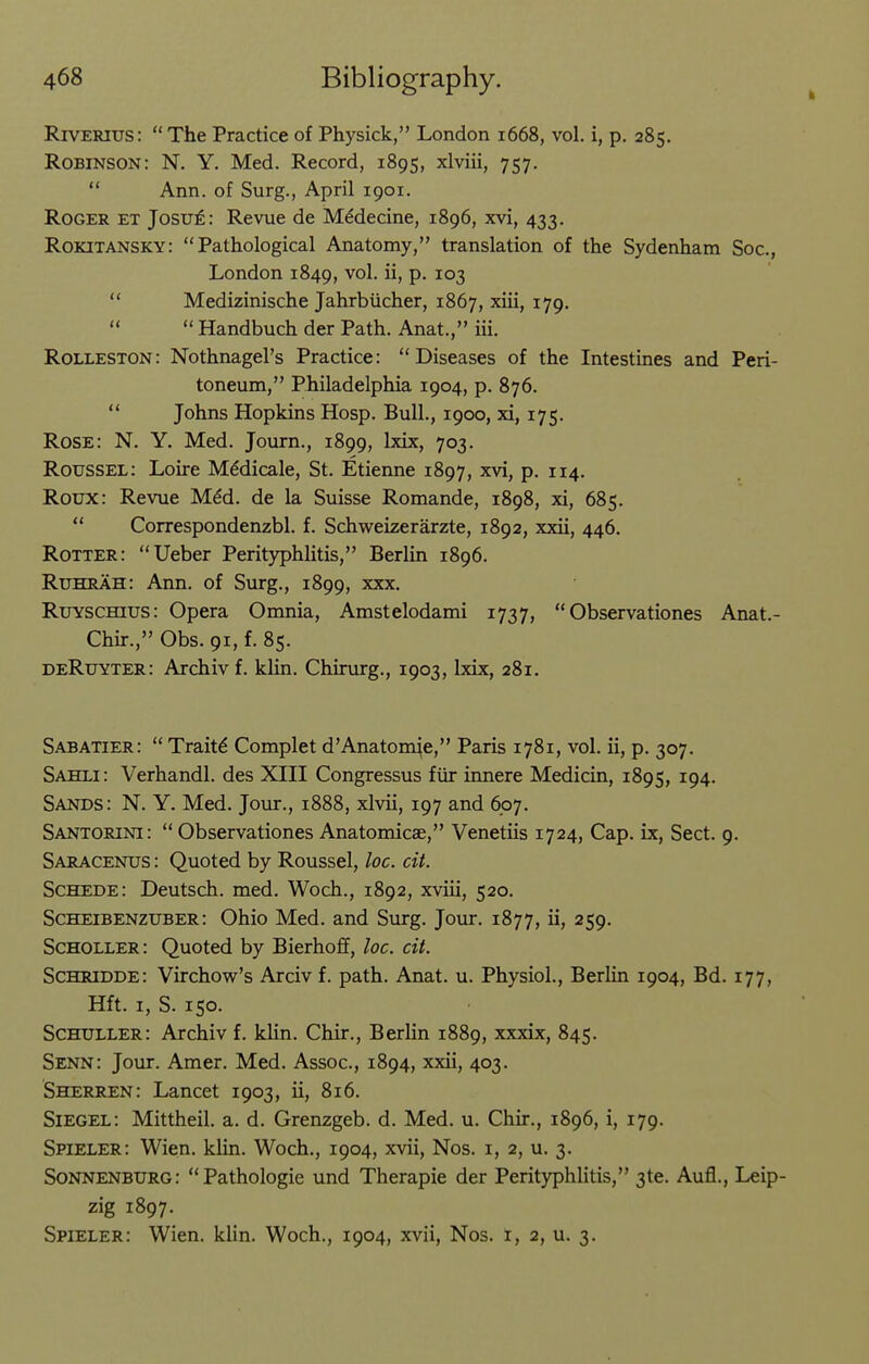 k RrvERius:  The Practice of Physick, London 1668, vol. i, p. 285. Robinson: N. Y. Med. Record, 1895, xlviii, 757.  Ann. of Surg., April 1901. Roger et Josu^ : Revue de M^decine, 1896, xvi, 433. Rokitansky: Pathological Anatomy, translation of the Sydenham Soc, London 1849, P- 103  Medizinische Jahrbiicher, 1867, xiii, 179,   Handbuch der Path. Anat., iii. Rolleston: Nothnagel's Practice: Diseases of the Intestines and Peri- toneum, Philadelphia 1904, p. 876.  Johns Hopkins Hosp. Bull., 1900, xi, 175. Rose: N. Y. Med. Journ., 1899, Ixix, 703. Roussel: Loire Mddicale, St. Etienne 1897, xvi, p. 114. Roux: Revue M^d. de la Suisse Romande, 1898, xi, 685.  Correspondenzbl. f. Schweizerarzte, 1892, xxii, 446. Rotter: Ueber Perityphlitis, Berlin 1896. Ruhrah: Ann. of Surg., 1899, xxx. RuYSCmus: Opera Omnia, Amstelodami 1737,  Observationes Anat.- Chir., Obs. 91, f. 85. deRuyter: Archivf. klin. Chirurg., 1903, Ixix, 281. Sabatier:  Traits Complet d'Anatomie, Paris 1781, vol. ii, p. 307. Sahli: Verhandl. des XIII Congressus fiir innere Medicin, 1895, 194. Sands: N. Y. Med. Jour., 1888, xlvii, 197 and 607. Santorini: Observationes Anatomicae, Venetiis 1724, Cap. ix, Sect. 9. Saracenus : Quoted by Roussel, loc. cit. Schede: Deutsch. med. Woch., 1892, xviii, 520. Scheibenzuber: Ohio Med. and Surg. Jour. 1877, ii, 259. Scholler: Quoted by Bierhoff, loc. cit. Schridde: Virchow's Arciv f. path. Anat. u. Physiol., Berlin 1904, Bd. 177, Hft. I, S. 150. Schuller: Archiv f. klin. Chir., Berlin 1889, xxxix, 845. Senn: Jour. Amer. Med. Assoc., 1894, xxii, 403. Sherren: Lancet 1903, ii, 816. Siegel: Mittheil. a. d. Grenzgeb. d. Med. u. Chir., 1896, i, 179. Spieler: Wien. klin. Woch., 1904, xvii, Nos. i, 2, u. 3. Sonnenburg: Pathologic und Therapie der Perityphlitis, 3te. Aufl., Leip- zig 1897. Spieler: Wien. klin. Woch., 1904, xvii, Nos. i, 2, u. 3.