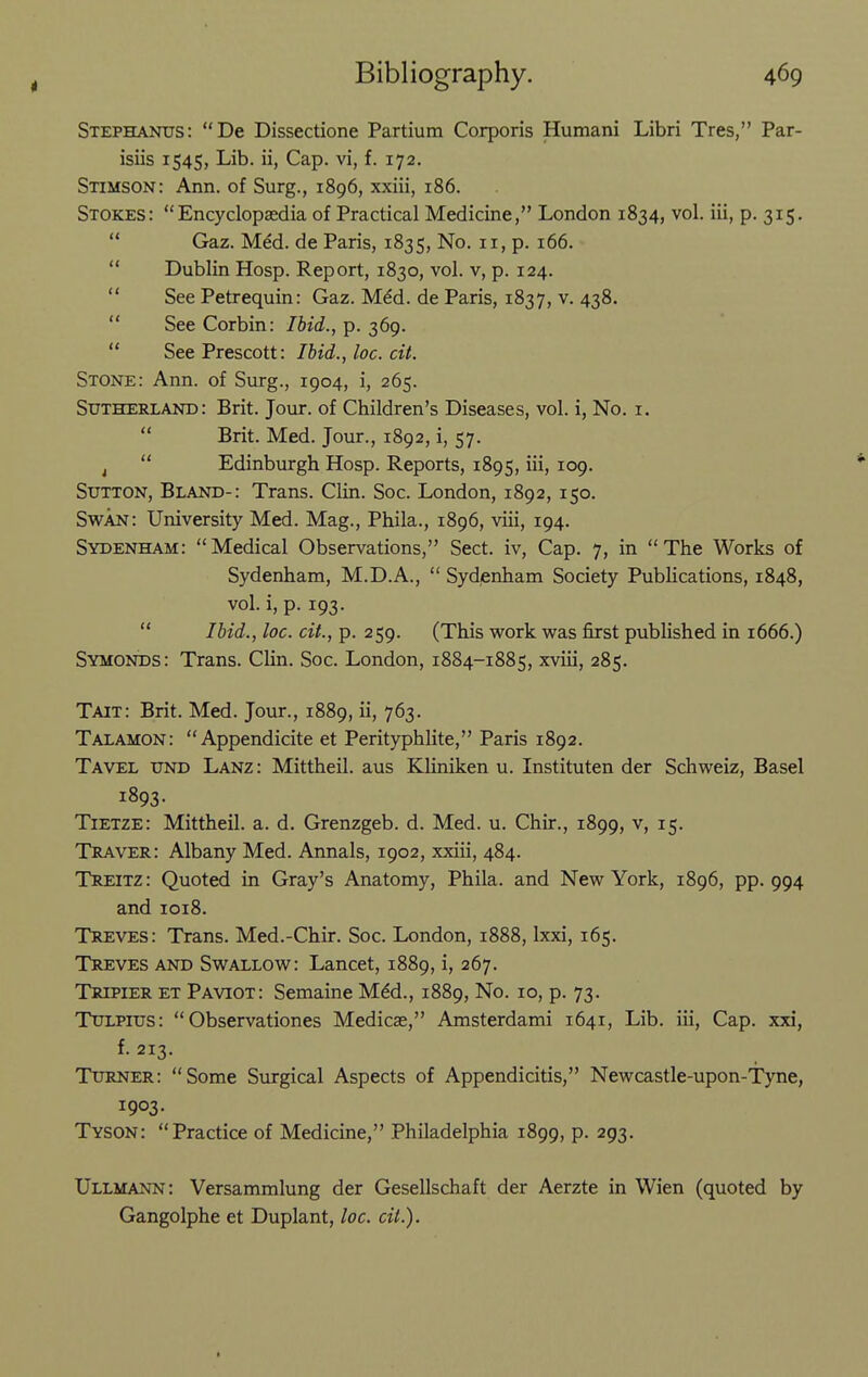 Stephanus: De Dissectione Partium Corporis Humani Libri Tres, Par- isiis 1545, Lib. ii, Cap. vi, f. 172. Stimson: Ann. of Surg., 1896, xxiii, 186. Stokes: Encyclopaedia of Practical Medicine, London 1834, vol. iii, p. 315.  Gaz. Med. de Paris, 1835, No. 11, p. 166.  Dublin Hosp. Report, 1830, vol. v, p. 124.  See Petrequin: Gaz. Med. de Paris, 1837, v. 438.  See Corbin: Ibid., p. 369.  SeePrescott: Ibid., loc. cit. Stone: Ann. of Surg., 1904, i, 265. Sutherland: Brit. Jour, of Children's Diseases, vol. i, No. i.  Brit. Med. Jour., 1892, i, 57. ^  Edinburgh Hosp. Reports, 1895, iii, 109. Sutton, Blaito-: Trans. Clin. Soc. London, 1892, 150. Svi^AN: University Med. Mag., Phila., 1896, viii, 194. Sydenham: Medical Observations, Sect, iv. Cap. 7, in The Works of Sydenham, M.D.A.,  Sydenham Society Publications, 1848, vol. i, p. 193.  Ibid., loc. cit., p. 259. (This work was first published in 1666.) Symonds: Trans. Clin. Soc. London, 1884-1885, xviii, 285. Tait: Brit. Med. Jour., 1889, ii, 763. Talamon: Appendicite et Perityphlite, Paris 1892. Tavel und Lanz: Mittheil. aus Kliniken u. Instituten der Schweiz, Basel 1893. Tietze: Mittheil. a. d. Grenzgeb. d. Med. u. Chir., 1899, v, 15. Traver: Albany Med. Annals, 1902, xxiii, 484. Treitz : Quoted in Gray's Anatomy, Phila. and New York, 1896, pp. 994 and 1018. Treves: Trans. Med.-Chir. Soc. London, 1888, Ixxi, 165. Treves and Swallow: Lancet, 1889, i, 267. Tripier et Paviot: Semaine M^d., 1889, No. 10, p. 73. TuLPius:  Observationes Medicae, Amsterdami 1641, Lib. iii. Cap. xxi, f. 213. Turner: Some Surgical Aspects of Appendicitis, Newcastle-upon-Tyne, 1903. Tyson: Practice of Medicine, Philadelphia 1899, p. 293. Ullmann: Versammlung der Gesellschaft der Aerzte in Wien (quoted by Gangolphe et Duplant, loc. cit.).