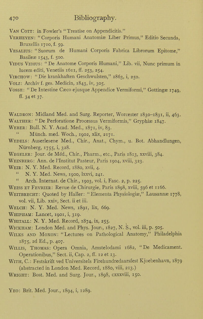 Van Cott: in Fowler's Treatise on Appendicitis. Verheyen: Corporis Humani Anatomise Liber Primus, Editio Secunda, Bruxellis 1710, f. 59. Vesalius: Suorum de Humani Corporis Fabrica Librorum Epitome, Basileae 1543, f. 500. ViDUS ViDius: De Anatome Corporis Humani, Lib. vii, Nunc primum in lucem editi, Venetiis 1611, £f. 253, 254. ViRCHOW: Die krankhaften Geschwulsten, 1863, i, 250. VoLz: Archiv f. ges. Medicin, 1843, iv, 305. Vosse: De Intestine Caeco ejusque Appendice Vermiformi, Gottingae 1749, ff. 34 et37. Waldron: Midland Med. and Surg. Reporter, Worcester 1830-1831, ii, 463. Walther: De Perforatione Processus Vermiformis, Gryphiae 1847. Weber: Bull. N. Y. Acad. Med., 1871, iv, 83.  Munch, med. Woch., 1902, xlix, 2171. Wedels: Auserlesene Med., Chir., Anat., Chym., u. Bot. Abhandlungen, Niirnberg, 1755, i, 328. Wegeler: Jour, de Med., Chir., Pharm., etc., Paris 1813, xxviii, 384. Weinberg: Ann. de I'Institut Pasteur, Paris 1904, xviii, 323. Weir: N. Y. Med. Record, 1880, xvii, 4.  N. Y. Med. News, 1900, Ixxvi, 241.  Arch. Internat. de Chir., 1903, vol. i, Fasc. 2, p. 225. Weiss et Fevrier: Revue de Chirurgie, Paris 1898, xviii, 596 et 1166. Weitbrecht: Quoted by Haller:  Elementa Physiologiae, Lausannae 1778, vol. vii. Lib. xxiv. Sect, ii et iii. Welch: N. Y. Med. News, 1891, lix, 669. WmPHAM: Lancet, 1901, i, 319. Whitall: N. Y. Med. Record, 1874, ix, 255. Wickham: London Med. and Phys. Jour:, 1827, N. S., vol. iii, p. 505. WiLKS AND Moxon:  Lectures on Pathological Anatomy, Philadelphia 1875, 2d Ed., p. 407. Willis, Thomas: Opera Omnia, Amstelodami 1682, De Medicament. Operationibus, Sect, ii. Cap. 2, ff. 12 et 13. With, C. : Festskrift ved Universitels Firehundredaarsfest Kjoebenha\Ti, 1879 (abstracted in London Med. Record, 1880, viii, 213.) Wright: Bost. Med. and Surg. Jour., 1898, cxxxviii, 150. Yeo: Brit. Med. Jour., 1894, i, 1289.