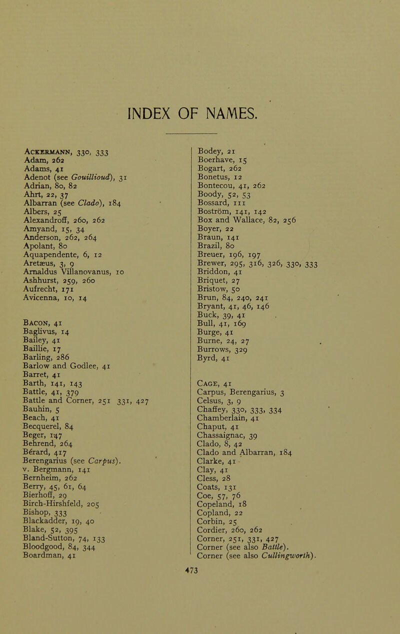 INDEX OF NAMES. ACKEEMANN, 33O, 333 Adam, 262 Adams, 41 Adenot (see Gouillioud), 31 Adrian, 80, 82 Ahrt, 22, 37 Albarran (see Clado), 184 Albers, 25 Alexandroff, 260, 262 Amyand, 15, 34 Anderson, 262, 264 Apolant, 80 Aquapendente, 6, 12 Aretaeus, 3, 9 Amaldus Villanovanus, 10 Ashhurst, 259, 260 Aufrecht, 171 Avicenna, 10, 14 Bacon, 41 Baglivus, 14 Bedley, 41 Baillie, 17 Barling, 286 Barlow and Godlee, 41 Barret, 41 Barth, 141, 143 Battle, 41, 379 Battle and Corner, 251 331, 427 Bauhin, 5 Beach, 41 Becquerel, 84 Beger, 147 Behrend, 264 B6rard, 417 Berengarius (see Carpus). V. Bergmann, 141 Bernheim, 262 Berry, 45, 61, 64 Bierhoff, 29 Birch-Hirshfeld, 205 Bishop, 333 Blackadder, 19, 40 Blake, 52, 395 Bland-Sutton, 74, 133 Bloodgood, 84, 344 Boardman, 41 Bodey, 21 Boerhave, 15 Bogart, 262 Bonetus, 12 Bontecou, 41, 262 Boody, 52, S3 Bossard, in Bostrom, 141, 142 Box and Wallace, 82, 256 Boyer, 22 Braun, 141 Brazil, 80 Breuer, 196, 197 Brewer, 295, 316, 326, 330, 333 Briddon, 41 Briquet, 27 Bristow, 50 Brun, 84, 240, 241 Bryant, 41, 46, 146 Buck, 39, 41 Bull, 41, 169 Burge, 41 Burne, 24, 27 Burrows, 329 Byrd, 41 Cage, 41 Carpus, Berengarius, 3 Celsus, 3, 9 ChafEey, 330, 333, 334 Chamberlain, 41 Chaput, 41 Chassaignac, 39 Clado, 8, 42 Clado and Albarran, 184 Clarke, 41 Clay, 41 Cless, 28 Coats, 131 Coe, 57, 76 Copeland, 18 Copland, 22 Corbin, 25 Cordier, 260, 262 Corner, 251, 331, 427 Corner (see also Battle). Corner (see also Cullingworth).