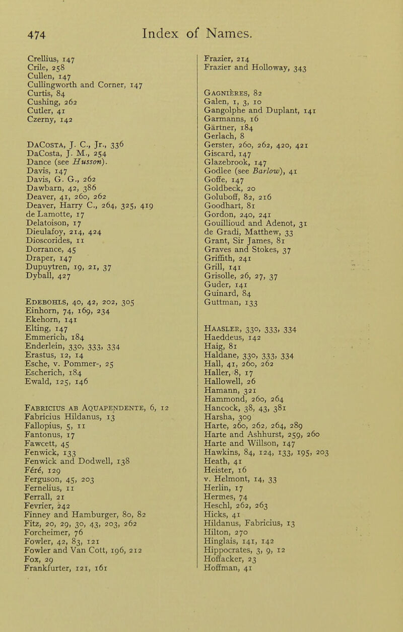 Crellius, 147 Crile, 258 Cullen, 147 Cullingworth and Corner, 147 Curtis, 84 Cushing, 262 Cutier, 41 Czerny, 142 DaCosta, J. C, Jr., 336 DaCosta, J. M., 254 Dance (see Husson). Davis, 147 Davis, G. G., 262 Dawbarn, 42, 386 Deaver, 41, 260, 262 Deaver, Harry C, 264, 325, 419 de Lamotte, 17 Delatoison, 17 Dieulafoy, 214, 424 Dioscorides, 11 Dorrance, 45 Draper, 147 Dupuytren, 19, 21, 37 Dyball, 427 Edebohls, 40, 42, 202, 305 Einhorn, 74, 169, 234 Ekehorn, 141 EUing, 147 Emmerich, 184 Enderlein, 330, 333, 334 Erastus, 12, 14 Esche, v. Pommer-, 25 Escherich, 184 Ewald, 125, 146 Fabricius ab Aquapendente, 6, 12 Fabricius Hildanus, 13 Fallopius, 5, II Fantonus, 17 Fawcett, 45 Fenwick, 133 Fen wick and Dodwell, 138 F^re, 129 Ferguson, 45, 203 Fernelius, 11 Ferrall, 21 Fevrier, 242 Finney and Hamburger, 80, 82 Fitz, 20, 29, 30, 43, 203, 262 Forcheimer, 76 Fowler, 42, 83, 121 Fowler and Van Cott, 196, 212 Fox, 29 Frankfurter, 121, i6r Frazier, 214 Frazier and Holloway, 343 Gagnieees, 82 Galen, i, 3, 10 Gangolphe and Duplant, 141 Garmanns, 16 Gartner, 184 Gerlach, 8 Gerster, 260, 262, 420, 421 Giscard, 147 Glazebrook, 147 Godlee (see Barlow), 41 Goffe, 147 Goldbeck, 20 Goluboff, 82, 216 Goodhart, 81 Gordon, 240, 241 Gouillioud and Adenot, 31 de Gradi, Matthew, 33 Grant, Sir James, 81 Graves and Stokes, 37 Griffith, 241 Grill, 141 GrisoUe, 26, 27, 37 Guder, 141 Guinard, 84 Guttman, 133 Haasler, 330, 333, 334 Haeddeus, 142 Haig, 81 Haldane, 330, 333, 334 Hall, 41, 260, 262 Haller, 8, 17 Hallo well, 26 Hamann, 321 Hammond, 260, 264 Hancock, 38, 43, 381 Harsha, 309 Harte, 260, 262, 264, 289 Harte and Ashhurst, 259, 260 Harte and Willson, 147 Hawkins, 84, 124, 133, 195, 203 Heath, 41 Heister, 16 v. Helmont, 14, 33 Herlin, 17 Hermes, 74 Heschl, 262, 263 Hicks, 41 Hildanus, Fabricius, 13 Hilton, 270 Hinglais, 141, 142 Hippocrates, 3, 9, 12 Hoffacker, 23 Hoffman, 41