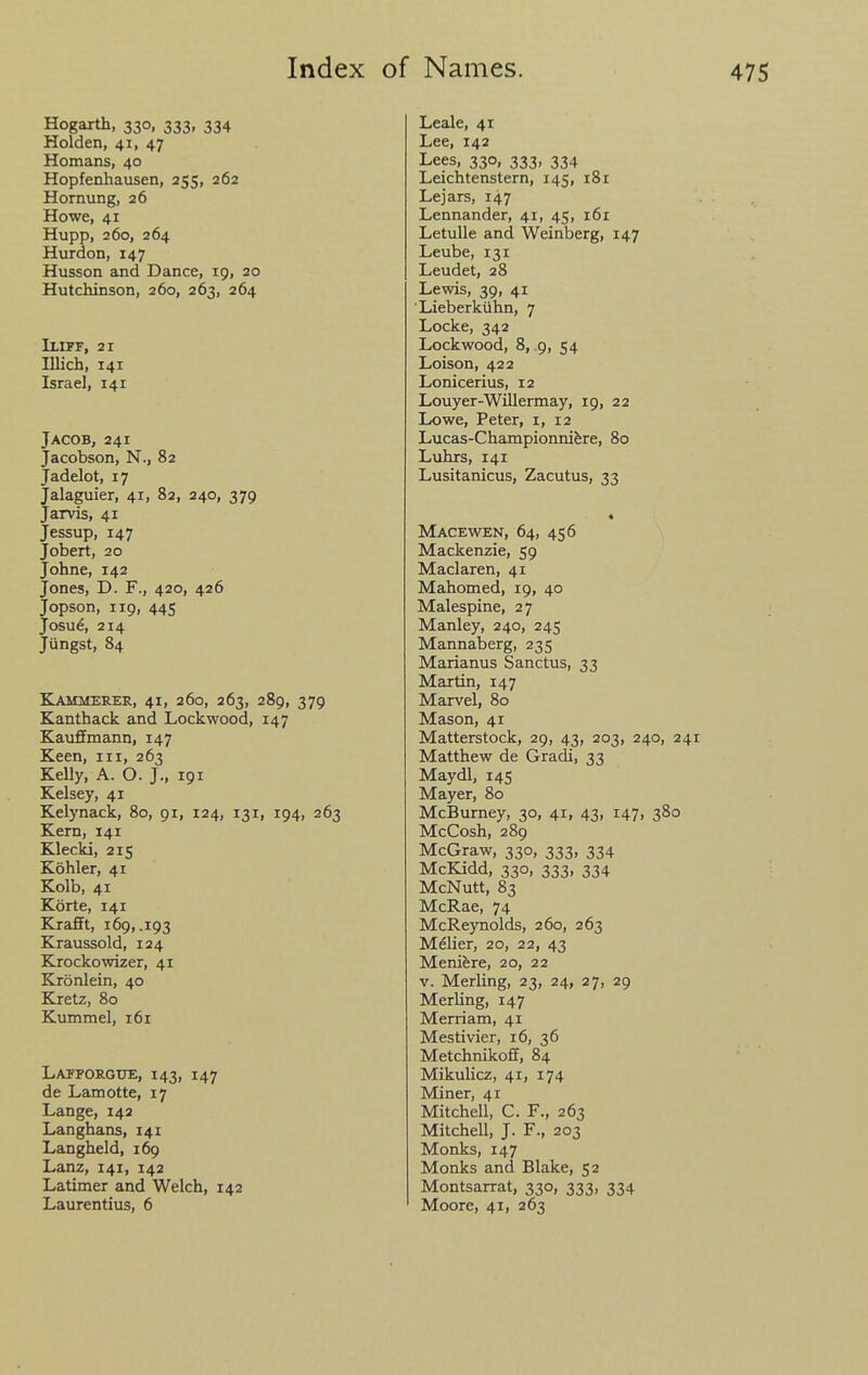 Hogarth, 330, 333, 334 Holden, 41, 47 Homans, 40 Hopfenhausen, 255, 262 Hornung, 26 Howe, 41 Hupp, 260, 264 Hurdon, 147 Husson and Dance, 19, 20 Hutchinson, 260, 263, 264 Iliff, 21 Illich, 141 Israel, 141 ACOB, 241 acobson, N., 82 adelot, 17 ralaguier, 41, 82, 240, 379 larvis, 41 essup, 147 obert, 20 ohne, 142 ones, D. F., 420, 426 opson, 119, 445 bsu6, 214 iingst, 84 Kammerer, 41, 260, 263, 289, 379 Kanthack and Lockwood, 147 Kauffmann, 147 Keen, in, 263 Kelly, A. O. J., 191 Kelsey, 41 Kelynack, 80, 91, 124, 131, 194, 263 Kern, 141 Klecki, 215 Kohler, 41 Kolb, 41 Korte, 141 Krafft, 169, .193 Kraussold, 124 Krockowizer, 41 Kronlein, 40 Kretz, 80 Kummel, 161 Lafforgtje, 143, 147 de Lamotte, 17 Lange, 142 Langhans, 141 Langheld, 169 Lanz, 141, 142 Latimer and Welch, 142 Laurentius, 6 Leale, 41 Lee, 142 Lees, 330, 333, 334 Leichtenstern, 145, i8r Lejars, 147 Lennander, 41, 45, 161 Letulle and Weinberg, 147 Leube, 131 Leudet, 28 Lewis, 39, 41 Lieberkiihn, 7 Locke, 342 Lockwood, 8, 9, 54 Loison, 422 Lonicerius, 12 Louyer-Willermay, 19, 22 Lowe, Peter, i, 12 Lucas-Championnifere, 80 Luhrs, 141 Lusitanicus, Zacutus, 33 Macewen, 64, 456 Mackenzie, 59 Maclaren, 41 Mahomed, 19, 40 Malespine, 27 Manley, 240, 245 Mannaberg, 235 Marianus Sanctus, 33 Martin, 147 Marvel, 80 Mason, 41 Matterstock, 29, 43, 203, 240, 241 Matthew de Gradi, 33 Maydl, 145 Mayer, 80 McBurney, 30, 41, 43, 147, 380 McCosh, 289 McGraw, 330, 333, 334 McKidd, 330, 333, 334 McNutt, 83 McRae, 74 McReynolds, 260, 263 Melier, 20, 22, 43 Meniere, 20, 22 V. Merling, 23, 24, 27, 29 Merling, 147 Merriam, 41 Mestivier, 16, 36 Metchnikoff, 84 Mikulicz, 41, 174 Miner, 41 Mitchell, C. F., 263 Mitchell, J. F., 203 Monks, 147 Monks and Blake, 52 Montsarrat, 330, 333, 334 Moore, 41, 263