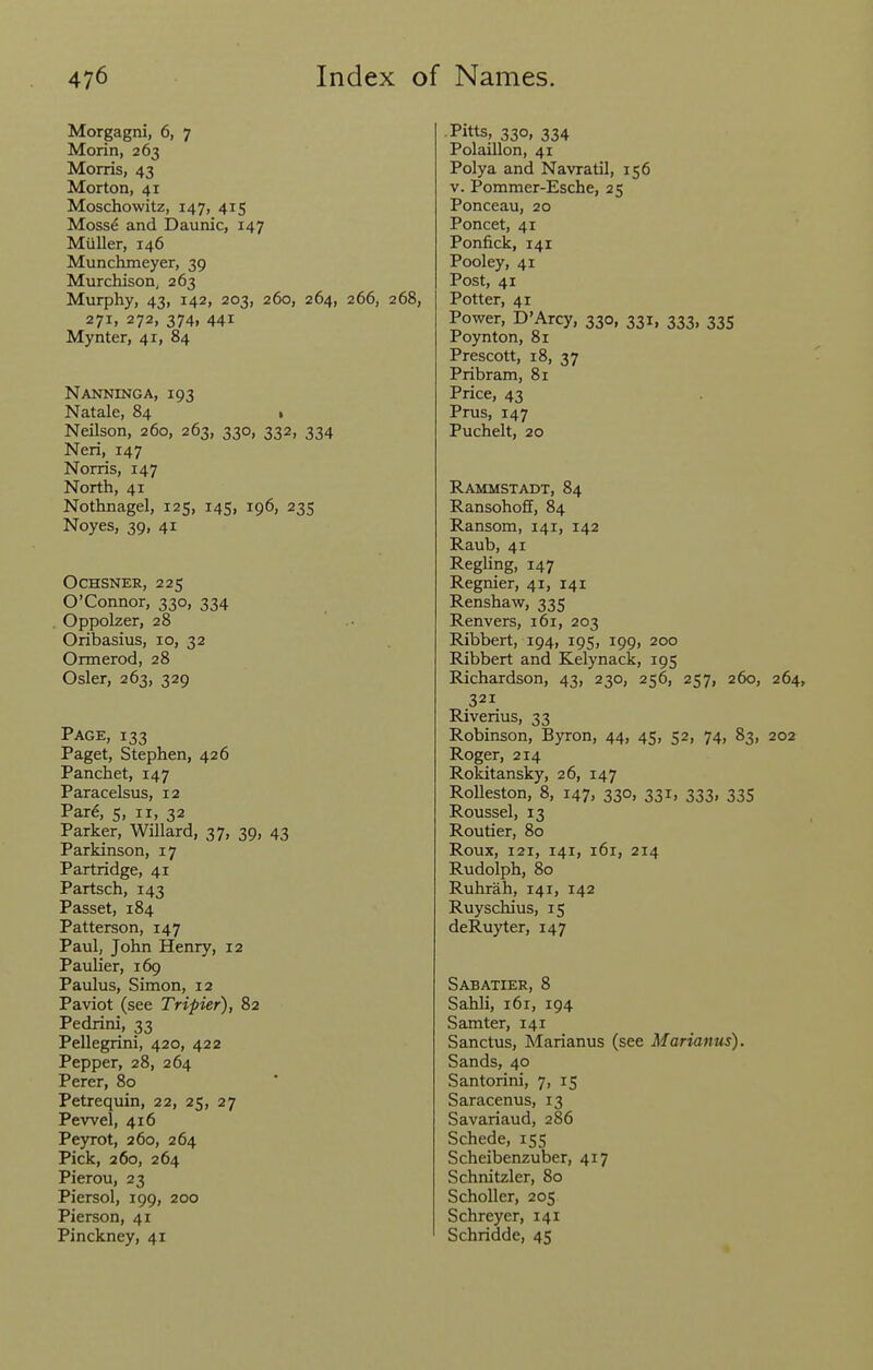 Morgagni, 6, 7 Morin, 263 Morris, 43 Morton, 41 Moschowitz, 147, 415 Moss^ and Daunic, 147 Miiller, 146 Munchmeyer, 39 Murchison, 263 Murphy, 43, 142, 203, 260, 264, 266, 268, 271. 272, 374, 441 Mynter, 41, 84 Nanking A, 193 Natale, 84 1 Neilson, 260, 263, 330, 332, 334 Neri, 147 Norris, 147 North, 41 Nothnagel, 125, 145, 196, 235 Noyes, 39, 41 OcHSNER, 225 O'Connor, 330, 334 Oppolzer, 28 Oribasius, 10, 32 Ormerod, 28 Osier, 263, 329 Page, 133 Paget, Stephen, 426 Panchet, 147 Paracelsus, 12 Par6, 5, II, 32 Parker, Willard, 37, 39, 43 Parkinson, 17 Partridge, 41 Partsch, 143 Passet, 184 Patterson, 147 Paul, John Henry, 12 Paulier, 169 Paulus, Simon, 12 Paviot (see Tripier), 82 Pedrini, 33 Pellegrini, 420, 422 Pepper, 28, 264 Perer, 80 Petrequin, 22, 25, 27 Pewel, 416 Peyrot, 260, 264 Pick, 260, 264 Pierou, 23 Piersol, 199, 200 Pierson, 41 Pinckney, 41 .Pitts, 330, 334 Polaillon, 41 Polya and Navratil, 156 V. Pommer-Esche, 25 Ponceau, 20 Poncet, 41 Ponfick, 141 Pooley, 41 Post, 41 Potter, 41 Power, D'Arcy, 330, 331, 333, 335 Poynton, 81 Prescott, 18, 37 Pribram, 81 Price, 43 Prus, 147 Puchelt, 20 Rammstadt, 84 Ransohoff, 84 Ransom, 141, 142 Raub, 41 Reghng, 147 Regnier, 41, 141 Renshaw, 335 Renvers, 161, 203 Ribbert, 194, 195, 199, 200 Ribbert and Kelynack, 195 Richardson, 43, 230, 256, 257, 260, 264, 321 Riverius, 33 Robinson, Byron, 44, 45, 52, 74, 83, 202 Roger, 214 Rokitansky, 26, 147 RoUeston, 8, 147, 330, 331, 333, 335 Roussel, 13 Routier, 80 Roux, 121, 141, 161, 214 Rudolph, 80 Ruhrah, 141, 142 Ruyschius, 15 deRuyter, 147 Sabatier, 8 Sahli, 161, 194 Samter, 141 Sanctus, Marianus (see Marianus). Sands, 40 Santorini, 7, 15 Saracenus, 13 Savariaud, 286 Schede, 155 Scheibenzuber, 417 Schnitzler, 80 Scholler, 205 Schreyer, 141 Schridde, 45