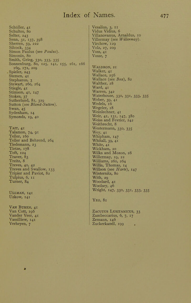 Schiiller, 41 Schultes, 80 Salter, 243 Senn, 31, 137, 398 Sherren, 59, 222 Silcock, 334 Simon Paulus (see Paulus). Simonin, 80 Smith, Grieg, 330, 333, 335 Somienburg, 80, 125, 141, 155, 161, 166 169, 171, 209 Spieler, 243 Stemen, 41 Stephanus, 3 Stewart, 260, 264 Stiegle, 41 Stimson, 41, 147 Stokes, 37 Sutherland, 81, 339 Sutton (see Bland-Sutton). Swan, 45 Sydenham, 14 Symonds, 19, 40 Tatt, 41 Talamon, 74, 91 Teller, 160 Teller and Behrend, 264 Tiedemann, 23 Tietze, 178 Toft, 124 Traver, 83 Treitz, 8 Treves, 40, 42 Treves and Swallow, 133 Tripier and Paviot, 82 Tulpius, 6, II Turner, 84 UlXMAN, 141 Uzkow, 141 Van Bxjren, 41 Van Cott, 196 Vander Veer, 41 Vassilliew, 141 Verheyen, 7 Vesalius, 3, 11 Vidus Vidius, 6 Villanovanus, Arnaldus, 10 Villermay (see Willermay). Virchow, 129 Volz, 27, 209 Voss, 41 Vosse, 7 Waldron, 21 Walker, 41 Wallace, 256 Wallace (see Box), 82 Walther, 28 Ward, 41 Warren, 342 Waterhouse, 330, 331, 333, 335 Weber, 39, 41 Wedels, 16 Wegeler, 18 Weinlechner, 41 Weir, 41, 131, 147, 380 Weiss and Fevrier, 242 Weitbrecht, 8 Westermann, 330, 335 Wey, 41 Whipham, 147 Whitall, 39, 41 White, 41 Wickham, 20 Wilks and Moxon, 28 WiUermay, 19, 22 Williams, 260, 264 Willis, Thomas, 14 Willson (see Harte), 147 Winternitz, 80 With, 29 Woodard, 41 Woolsey, 46 Wright, 147, 330, 331, 333, 335 Yeo, 81 Zacutus Lusitanicus, 33 Zambeccarius, 6, 7, 17 Zemann, 146 Zuckerkandl, 199 , «