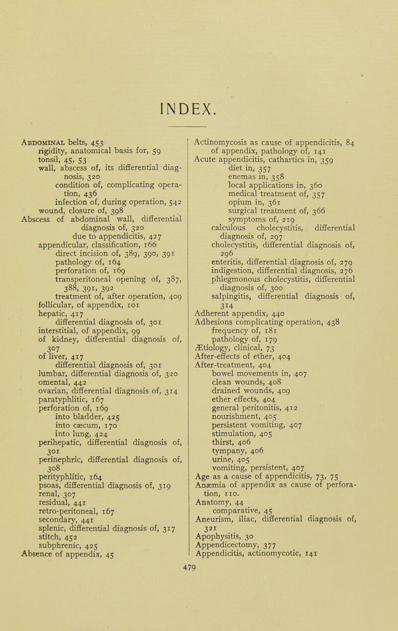 INDEX. Abdominal belts, 453 rigidity, anatomical basis for, 59 tonsil, 4Si S3 wall, abscess of, its differential diag- nosis, 320 condition of, complicating opera- tion, 436 infection of, during operation, 542 wound, closure of, 398 Abscess of abdominal wall, differential diagnosis of, 320 due to appendicitis, 42 7 appendicular, classification, 166 direct incision of, 389, 390, 391 pathology of, 164 perforation of, 169 transperitoneal opening of, 387, 388, 391, 392 treatment of, after operation, 409 follicular, of appendix, loi hepatic, 417 differential diagnosis of, 301 interstitial, of appendix, 99 of kidney, differential diagnosis of, 307 of liver, 417 differential diagnosis of, 301 lumbar, differential diagnosis of, 320 omental, 442 ovarian, differential diagnosis of, 314 paratyphlitic, 167 perforation of, 169 into bladder, 425 into caecum, 170 into lung, 424 perihepatic, differential diagnosis of, 301 perinephric, differential diagnosis of, 308 peritj^hlitic, 164 psoas, differential diagnosis of, 319 renal, 307 residual, 441 retro-peritoneal, 167 secondary, 441 splenic, differential diagnosis of, 317 stitch, 452 subphrenic, 425 Absence of appendix, 45 Actinomycosis as cause of appendicitis, 84 of appendix, pathology of, 141 Acute appendicitis, cathartics in, 359 diet in, 357 enemas in, 358 local applications in, 360 medical treatment of, 357 opium in, 361 surgical treatment of, 366 symptoms of, 219 calculous cholecystitis, differential diagnosis of, 297 cholecystitis, differential diagnosis of, 296 enteritis, differential diagnosis of, 279 indigestion, differential diagnosis, 276 phlegmonous cholecystitis, differential diagnosis of, 300 salpingitis, differential diagnosis of, 314 Adherent appendix, 440 Adhesions complicating operation, 438 frequency of, 181 pathology of, 179 Etiology, chnical, 73 After-effects of ether, 404 After-treatment, 404 bowel movements in, 407 clean wounds, 408 drained wounds, 409 ether effects, 404 general peritonitis, 412 nourishment, 405 persistent vomiting, 407 stimulation, 405 thirst, 406 tympany, 406 urine, 405 vomiting, persistent, 407 Age as a cause of appendicitis, 73, 75 Anaemia of appendix as cause of perfora- tion, no. Anatomy, 44 comparative, 45 Aneurism, iliac, differential diagnosis of, 321 Apophysitis, 30 Appendicectomy, 377 Appendicitis, actinomycotic, 141